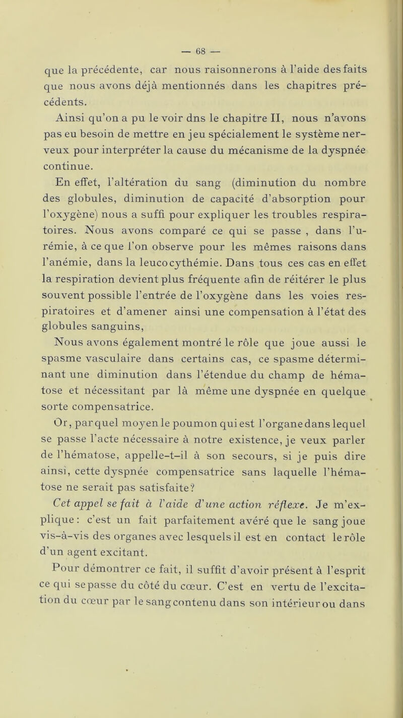 que la précédente, car nous raisonnerons à l’aide des faits que nous avons déjà mentionnés dans les chapitres pré- cédents. Ainsi qu’on a pu le voir dns le chapitre II, nous n’avons pas eu besoin de mettre en jeu spécialement le système ner- veux pour interpréter la cause du mécanisme de la dyspnée continue. En effet, l’altération du sang (diminution du nombre des globules, diminution de capacité d’absorption pour l’oxygène) nous a suffi pour expliquer les troubles respira- toires. Nous avons comparé ce qui se passe , dans l’u- rémie, à ce que l’on observe pour les mêmes raisons dans l’anémie, dans la leucocythémie. Dans tous ces cas en effet la respiration devient plus fréquente afin de réitérer le plus souvent possible l’entrée de l’oxygène dans les voies res- piratoires et d’amener ainsi une compensation à l’état des globules sanguins, Nous avons également montré le rôle que joue aussi le spasme vasculaire dans certains cas, ce spasme détermi- nant une diminution dans l’étendue du champ de héma- tose et nécessitant par là même une dyspnée en quelque sorte compensatrice. Or, par quel moyen le poumon qui est l’organe dans lequel se passe l’acte nécessaire à notre existence, je veux parler de l’hématose, appelle-t-il à son secours, si je puis dire ainsi, cette dyspnée compensatrice sans laquelle l’héma- tose ne serait pas satisfaite? Cet appel se fait à l'aide d'une action réflexe. Je m’ex- plique : c’est un fait parfaitement avéré que le sang joue vis-à-vis des organes avec lesquels il est en contact le rôle d’un agent excitant. Pour démontrer ce fait, il suffit d’avoir présent à l’esprit ce qui se passe du côté du cœur. C’est en vertu de l’excita- tion du cœur par le sang contenu dans son intérieur ou dans