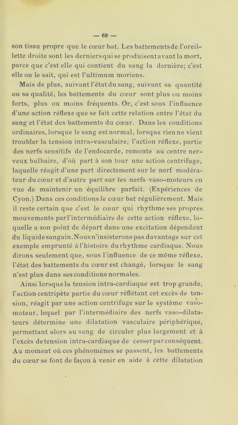 son tissu propre que le cœur bat. Les battementsde l’oreil- lette droite sont les derniersqui se produisentavantla mort, parce que c’est elle qui contient du sang la dernière; c’est elle on le sait, qui est l’ultimum moriens. Mais de plus, suivant l’état du sang, suivant sa quantité ou sa qualité, les battements du cœur sont plus ou moins forts, plus ou moins fréquents. Or, c’est sous l’influence d'une action réflexe que se fait cette relation entre l’état du sang et l'état des battements du cœur. Dans les conditions ordinaires, lorsque le sang est normal, lorsque rien ne vient troubler la tension intra-vasculaire, l’action réflexe, partie des nerfs sensitifs de l’endocarde, remonte au centre ner- veux bulbaire, d’où part à son tour une action centrifuge, laquelle réagit d’une part directement sur le nerf modéra- teur du cœur et d’autre part sur les nerfs vaso-moteurs en vue de maintenir un équilibre parfait. (Expériences de Cyon.) Dans ces conditions le cœur bat régulièrement. Mais il reste certain que c’est le cœur qui rhythme ses propres mouvements par l’intermédiaire de cette action réflexe, la- quelle a son point de départ dans une excitation dépendant du liquidesanguin.Nousn’insisteronspas davantage sur cet exemple emprunté à l’histoire du rhythme cardiaque. Nous dirons seulement que, sous l’influence de ce môme réflexe, l’état des battements du cœur est changé, lorsque le sang n’est plus dans ses conditions normales. Ainsi lorsque la tension intra-cardiaque est trop grande, l’action centripète partie du cœur réflétant cet excès de ten- sion, réagit par une action centrifuge sur le système vaso- moteur, lequel par l’intermédiaire des nerfs vaso-dilata- teurs détermine une dilatation vasculaire périphérique, permettant alors au sang de circuler plus largement et à l’excès detension intra-cardiaque de cesserparconséquent. Au moment où ces phénomènes se passent, les battements du cœur se font de façon à venir en aide à cëtte dilatation