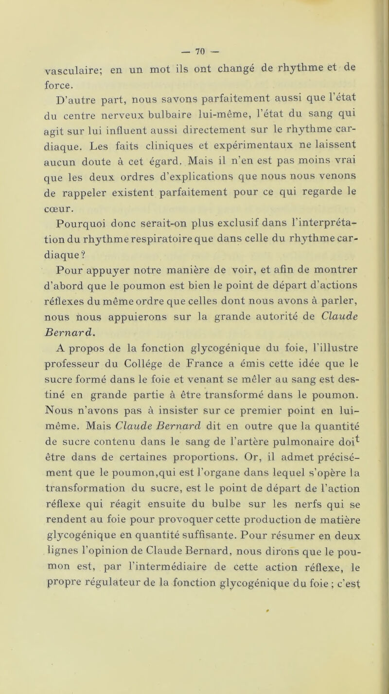 vasculaire; en un mot ils ont changé de rhythme et de force. D’autre part, nous savons parfaitement aussi que l’état du centre nerveux bulbaire lui-même, l’état du sang qui agit sur lui influent aussi directement sur le rhythme car- diaque. Les faits cliniques et expérimentaux ne laissent aucun doute à cet égard. Mais il n’en est pas moins vrai que les deux ordres d’explications que nous nous venons de rappeler existent parfaitement pour ce qui regarde le cœur. Pourquoi donc serait-on plus exclusif dans l’interpréta- tion du rhythme respiratoire que dans celle du rhythme car- diaque ? Pour appuyer notre manière de voir, et afin de montrer d’abord que le poumon est bien le point de départ d’actions réflexes du même ordre que celles dont nous avons à parler, nous nous appuierons sur la grande autorité de Claude Bernard. A propos de la fonction glycogénique du foie, l'illustre professeur du Collège de France a émis cette idée que le sucre formé dans le foie et venant se mêler au sang est des- tiné en grande partie à être transformé dans le poumon. Nous n’avons pas à insister sur ce premier point en lui- même. Mais Claude Bernard dit en outre que la quantité de sucre contenu dans le sang de l'artère pulmonaire doi^ être dans de certaines proportions. Or, il admet précisé- ment que le poumon,qui est l’organe dans lequel s’opère la transformation du sucre, est le point de départ de l’action réflexe qui réagit ensuite du bulbe sur les nerfs qui se rendent au foie pour provoquer cette production de matière glycogénique en quantité suffisante. Pour résumer en deux lignes l’opinion de Claude Bernard, nous dirons que le pou- mon est, par l’intermédiaire de cette action réflexe, le propre régulateur de la fonction glycogénique du foie ; c’est