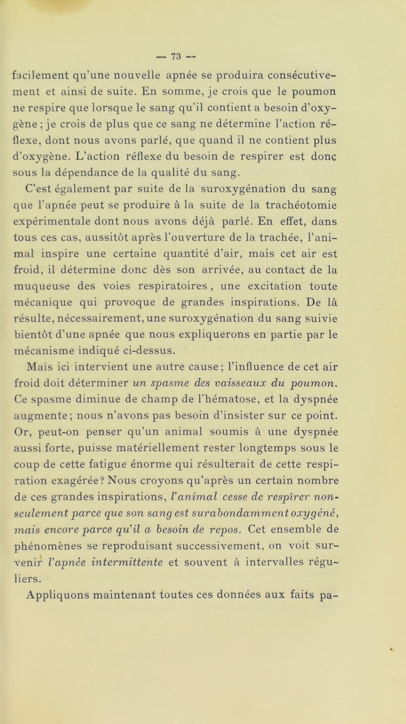 facilement qu’une nouvelle apnée se produira consécutive- ment et ainsi de suite. En somme, je crois que le poumon ne respire que lorsque le sang qu’il contient a besoin d’oxy- gène ; je crois de plus que ce sang ne détermine l’action ré- flexe, dont nous avons parlé, que quand il ne contient plus d’oxygène. L’action réflexe du besoin de respirer est donc sous la dépendance de la qualité du sang. C’est également par suite de la suroxygénation du sang que l’apnée peut se produire à la suite de la trachéotomie expérimentale dont nous avons déjà parlé. En effet, dans tous ces cas, aussitôt après l’ouverture de la trachée, l’ani- mal inspire une certaine quantité d’air, mais cet air est froid, il détermine donc dès son arrivée, au contact de la muqueuse des voies respiratoires, une excitation toute mécanique qui provoque de grandes inspirations. De là résulte, nécessairement, une suroxygénation du sang suivie bientôt d’une apnée que nous expliquerons en partie par le mécanisme indiqué ci-dessus. Mais ici intervient une autre cause; l’influence de cet air froid doit déterminer un spasme des vaisseaux du poumon. Ce spasme diminue de champ de l’hématose, et la dyspnée augmente; nous n’avons pas besoin d’insister sur ce point. Or, peut-on penser qu’un animal soumis à une dyspnée aussi forte, puisse matériellement rester longtemps sous le coup de cette fatigue énorme qui résulterait de cette respi- ration exagérée? Nous croyons qu’après un certain nombre de ces grandes inspirations, Vanimal cesse de respirer non- seulement parce que son sang est surabondamment oxygéné, mais encore parce qu'il a besoin de repos. Cet ensemble de phénomènes se reproduisant successivement, on voit sur- venir l'apnée intermittente et souvent à intervalles régu- liers. Appliquons maintenant toutes ces données aux faits pa-