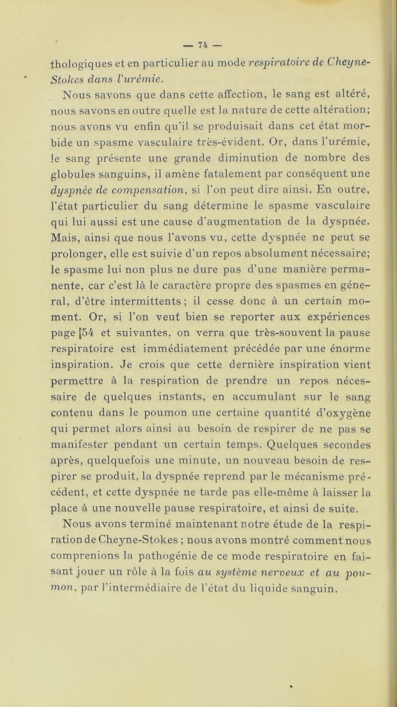 thologiques et en particulier au mode respiratoire de Cheyne- Stokes dans l'urémie. Nous savons que dans cette affection, le sang est altéré, nous savons en outre quelle est la nature de cette altération; nous avons vu enfin qu’il se produisait dans cet état mor- bide un spasme vasculaire très-évident. Or, dans l’urémie, le sang présente une grande diminution de nombre des globules sanguins, il amène fatalement par conséquent une dyspnée de compensation, si l’on peut dire ainsi. En outre, l’état particulier du sang détermine le spasme vasculaire qui lui aussi est une cause d’augmentation de la dyspnée. Mais, ainsi que nous l’avons vu, cette dyspnée ne peut se prolonger, elle est suivie d’un repos absolument nécessaire; le spasme lui non plus ne dure pas d’une manière perma- nente, car c’est là le caractère propre des spasmes en géné- ral, d’être intermittents; il cesse donc à un certain mo- ment. Or, si l’on veut bien se reporter aux expériences page [54 et suivantes, on verra que très-souvent la pause respiratoire est immédiatement précédée par une énorme inspiration. Je crois que cette dernière inspiration vient permettre à la respiration de prendre un repos néces- saire de quelques instants, en accumulant sur le sang contenu dans le poumon une certaine quantité d’oxygène qui permet alors ainsi au besoin de respirer de ne pas se manifester pendant un certain temps. Quelques secondes après, quelquefois une minute, un nouveau besoin de res- pirer se produit, la dyspnée reprend par le mécanisme pré- cédent, et cette dyspnée ne tarde pas elle-même à laisser la place à une nouvelle pause respiratoire, et ainsi de suite. Nous avons terminé maintenant notre étude de la respi- ration de Cheyne-Stokes ; nous avons montré comment nous comprenions la pathogénie de ce mode respiratoire en fai- sant jouer un rôle à la fois au système nerveux et au pou- mon, par l’intermédiaire de l’état du liquide sanguin.