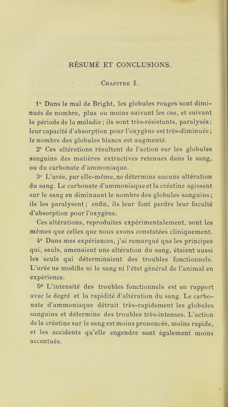 RÉSUMÉ ET CONCLUSIONS. Chapitre I. 1° Dans le mal de Bright, les globules rouges sont dimi- nués de nombre, plus ou moins suivant les cas, et suivant la période de la maladie ; ils sont très-résistants, paralysés; leur capacité d’absorption pour l’oxygène est très-diminuée ; le nombre des globules blancs est augmenté. 2° Ces altérations résultent de l’action sur les globules sanguins des matières extractives retenues dans le sang, ou du carbonate d’ammoniaque. 3° L’urée, par elle-même, ne détermine aucune altération du sang. Le carbonate d’ammoniaque et la créatine agissent sur le sang en diminuant le nombre des globules sanguins ; ils les paralysent; enfin, ils leur font perdre leur faculté d’absorption pour l’oxygène. Ces altérations, reproduites expérimentalement, sont les mêmes que celles que nous avons constatées cliniquement. 4° Dans mes expériences, j’ai remarqué que les principes qui, seuls, amenaient une altération du sang, étaient aussi les seuls qui déterminaient des troubles fonctionnels. L’urée ne modifie ni le sang ni l’état général de l’animal en expérience. 5° L’intensité des troubles fonctionnels est en rapport avec le degré et la rapidité d’altération du sang. Le carbo- nate d’ammoniaque détruit très-rapidement les globules sanguins et détermine des troubles très-intenses. L’action de la créatine sur le sang est moins prononcée, moins rapide, et les accidents qu’elle engendre sont également moins accentués.