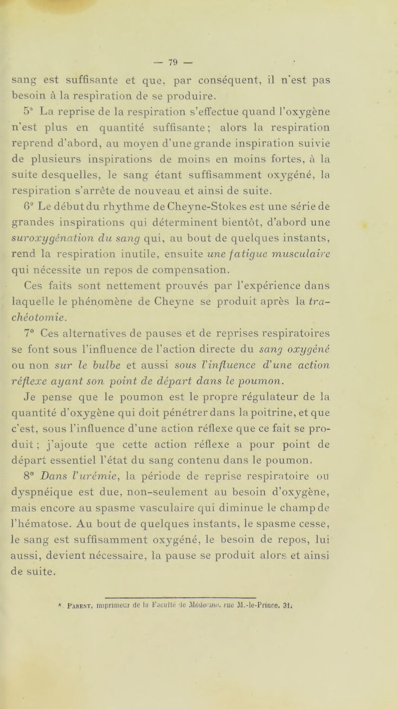 sang est suffisante et que. par conséquent, il n'est pas besoin à la respiration de se produire. 54 La reprise de la respiration s’effectue quand l’oxygène n’est plus en quantité suffisante ; alors la respiration reprend d’abord, au moyen d’une grande inspiration suivie de plusieurs inspirations de moins en moins fortes, à la suite desquelles, le sang étant suffisamment oxygéné, la respiration s’arrête de nouveau et ainsi de suite. 6° Le début du rhythme de Cheyne-Stokes est une série de grandes inspirations qui déterminent bientôt, d’abord une suroxygénation du sang qui, au bout de quelques instants, rend la respiration inutile, ensuite une fatigue musculaire qui nécessite un repos de compensation. Ces faits sont nettement prouvés par l’expérience dans laquelle le phénomène de Cheyne se produit après la tra- chéotomie. 7° Ces alternatives de pauses et de reprises respiratoires se font sous l’influence de l’action directe du sang oxygéné ou non sur le hulhe et aussi sous Vinfluence d'une action réflexe ayant son point de départ dans le poumon. Je pense que le poumon est le propre régulateur de la quantité d’oxygène qui doit pénétrer dans la poitrine, et que c’est, sous l’influence d’une action réflexe que ce fait se pro- duit ; j’ajoute que cette action réflexe a pour point de départ essentiel l’état du sang contenu dans le poumon. 8° Dans l'urémie, la période de reprise respiratoire ou dyspnéique est due, non-seulement au besoin d’oxygène, mais encore au spasme vasculaire qui diminue le champ de l’hématose. Au bout de quelques instants, le spasme cesse, le sang est suffisamment oxygéné, le besoin de repos, lui aussi, devient nécessaire, la pause se produit alors et ainsi de suite. ». Parent, imprimeur de la Faculté de Hèdei'M/), rue Al.-le-Prince, 31;