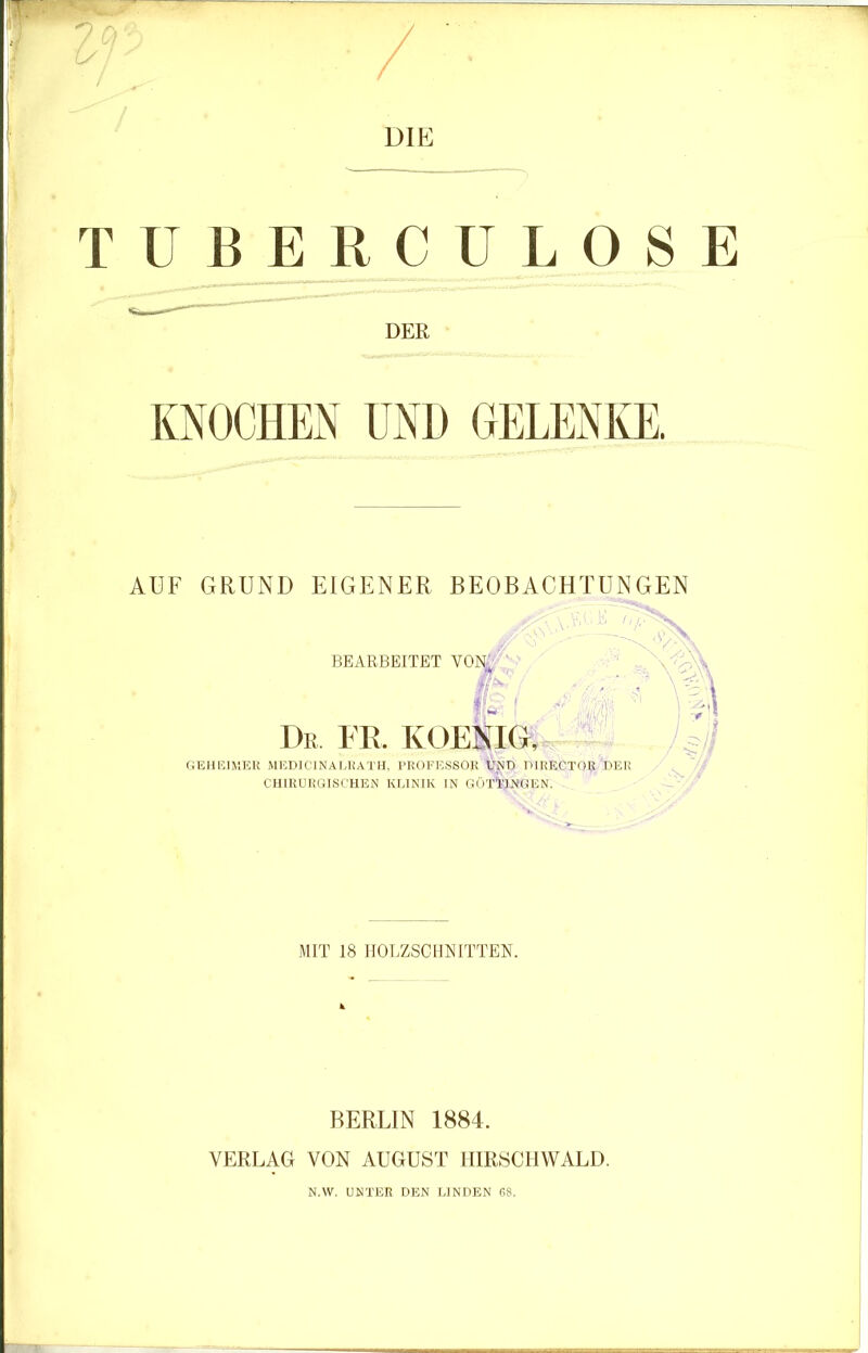 DIE TUBERCULOSE DER KNOCHEN UND GELENICE. AUF GRUND EIGENER BEOBACHTUNGEN BEARBEITET VO]N^ Dr er. koenig, <tA\ G12HKIKEK MKniCINALHATlI, PROFKSSOR UND DIRECTOR DER CHIRURGISCHEN KEIKIK IN GÖTTHNGEN. MIT 18 HOLZSCHNITTEN. BERLIN 1884. VERLAG VON AUGUST HIRSCIIWALD. N.W. UNTER DEN LINDEN RS.