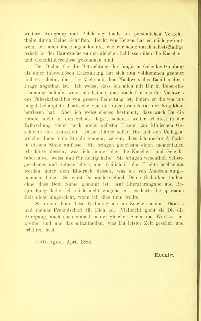 theils durch Deine Seliriften. Recht von Herzen hat es mich gefreut, wenn ich mich überzeugen konnte, wie wir beide durcli selbstständige Arbeit in der Hauptsache zu den gleichen Schlüssen über die Knochen- uud Gelenktuherculose gekommen sind. Der Hoden für die Betrachtung der fungösen Gelenkentzündung als einer tuberculösen lOrkrankung hat sich nun vollkommen geebnet und es scheint, dass für Viele mit dem Nachweis des Bacillus diese Frage abgethan ist. Ich weiss, dass ich mich mit Dir in Ucbercin- stimmung befinde, wenn ich betone, dass auch für uns der Nachweis des Tubcrkclbacillus von grosser Bedeutung ist, indem er die von uns laugst behauptete Thatsache von der infectiösen Natur der Krankheit bewiesen hat. Aber ich weiss ebenso bestimmt, dass auch Du die Hände nicht in den Schooss legst, sondern weiter arbeitest in der Erforsebung vieler noch nicht gelöster Fragen zur klinischen Ge- schichte der Kiankheit. Diese Blätter sollen Dir und den Collcgcn, welche ihnen eine Stunde gönnen, zeigen, dass ich unsere Aufgabe in diesem Sinne auffassc. Sie bringen gleichsam einen momentanen Abschluss dc.ssen, was ich heute über die Knochen- und Gclenk- tuherculosc weiss und für richtig halte. Sie bringen wesentlich Selbst- gesehenes und Selbstcrlchtes, aber freilieb ist das Erlebte beobachtet worden unter dem Eindruck dessen, was ich von Anderen aufge- nommen habe. So wirst Du auch vielfach Deine Gedanken linden, ohne dass Dein Name genannt ist. Auf Literaturangahe und Be- sprechung habe icb mich nicht eingelassen, cs hätte die sparsame Zeit nicht hingercicht, wenn ich dies thun wollte. So nimm denn diese Widmung als ein Zeichen meines Dankes und meiner Freundschaft für Dich an. Vielleicht giebt sie Dir die Anregung, auch noch einmal in der gleichen Sache das Wort zu er- greifen und uns das mitzutheilen, was Du letzter Zeit gesehen und erfahren hast. Göttingen, April 1884. Koenig.