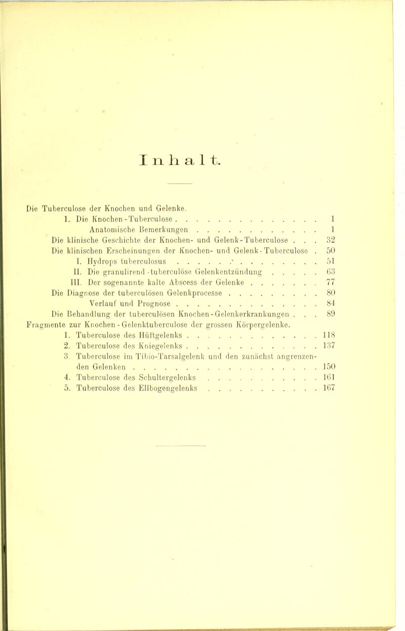 I n li a 11. Die Tuberculose der Knochen und Gelenke. 1. Die Knochen-Tuberculose 1 Anatomische Bemerkungen 1 Die klinische Geschichte der Knochen- und Gelenk-Tuberculose ... 32 Die klinischen Erscheinungen der Knochen- und Gelenk-Tuberculose . 50 I. Hydrops tuberculosus ' 51 II. Die granulirend-tuberculose Gelenkentzündung (13 Hl. Der sogenannte kalte Abscess der Gelenke 77 Die Diagnose der tuberculösen Gelenkprocesse 80 Verlauf und Prognose 84 Die Behandlung der tuberculösen Knochen-Gelenkerkrankungen ... 89 Fragmente zur Knochen - Gelenktuberculose der grossen Körpergelenke. 1. Tuberculose des Hüftgelenks 118 2. Tuberculose des Kniegelenk's 137 3. Tuberculose im Tibio-d’arsalgelenk und den zunächst angrenzen- den Gelenken 150 4. Tuberculose des Schultergelenks 161