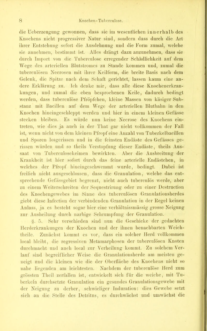 die Ueberzcug-iing gewonnen, dass sie im wesentlichen innerhalb des Knochens nicht progressiver Natur sind, sondern dass durch die Art ihrer Entstehung sofort die Ausdehnung und die Form zumal, welche sie annehmen, bestimmt ist. Alles drängt dazu anzunehinen, dass sie durch Import von die 'ruherculose erregender Schädlichkeit auf dem Wege des arteriellen Blutstromes zu Stande kommen und, zumal die tuherculöscn Nccroscn mit ihrer Keilform, die breite Basis nach dem Gelenk, die Spitze nach dem Schaft gerichtet, lassen kaum eine an- dere Erklärung zu. Ich denke mir, dass alle diese Knoclienerkran- kungen, und zumal die eben besprochenen Keile, dadurch bedingt werden, dass tuhcrculöse rfröpfclicn, kleine Massen von käsiger Sub- stanz mit Bacillen auf dem Wege der arteriellen Bluthahn in den Knochen hineingeschlepi»t werden und hier in einem kleinen Gefässe stecken bleiben. Es würde nun keine Necrose des Knochens ein- treten, wie dies ja auch in der That gar nicht vollkommen der Fall ist, wenn nicht von dem kleinen IMVopf eine Anzahl von Tuhcrkelhacillen und Sj)oren losgerissen und in die feinsten Endäste des Gefässes ge- rissen würden und so theils Verstopfung dieser Endäste, theils Aus- saat von Tuherculosekeimen bewirkten. Aber die Ausbreitung der Krankheit ist hier sofort durch das feine arterielle Endästchen, in welches der Pfroj»f hineingescliwemmt wurde, bedingt. Dabei ist freilich nicht ausgeschlossen, dass die Granulation, welche das ent- sprechende Gefässgehict begrenzt, nicht auch tuherculös werde, aber zu einem Weiterschreiten der 8e(|uestrirung oder zu einer Destruction des Knochengewehes im 8inne des tuherculöscn Granulationsherdes gieht diese Infection der verbindenden Granulation in der Kegel keinen Anlass, ja cs besteht sogar hier eine verhältnissniässig grosse Neigung zur Ausheilung durch narbige 8chrum])fung der Granulation. 5. 8ehr verschieden sind nun die Geschicke der gedachten Herderkrankungen der Knochen und der ihnen benachbarten Weich- theilc. Zunächst kommt es vor, dass ein solcher Herd vollkommen local bleibt, die regressiven l\Ietamarphosen der tuherculösen Knoten durchmacht und auch local zur Verheilung kommt. Zu solchem Ver- lauf sind begreiflicher Weise die Gramilationsherde am meisten ge- neigt und die kleinen wie die der Oberfläche des Knochens nicht so nahe liegenden am leichtesten. Nachdem der tuherculösc Herd zum grössten Theil zerfallen ist, entwickelt sich für die weiche, mit Tu- berkeln durchsetzte Granulation ein gesundes Granulationsgewehe mit der Neigung zu derber, schwieliger Induration: dies Gewebe setzt sich an die Stelle des Detritus, es durchwächst und umwächst die