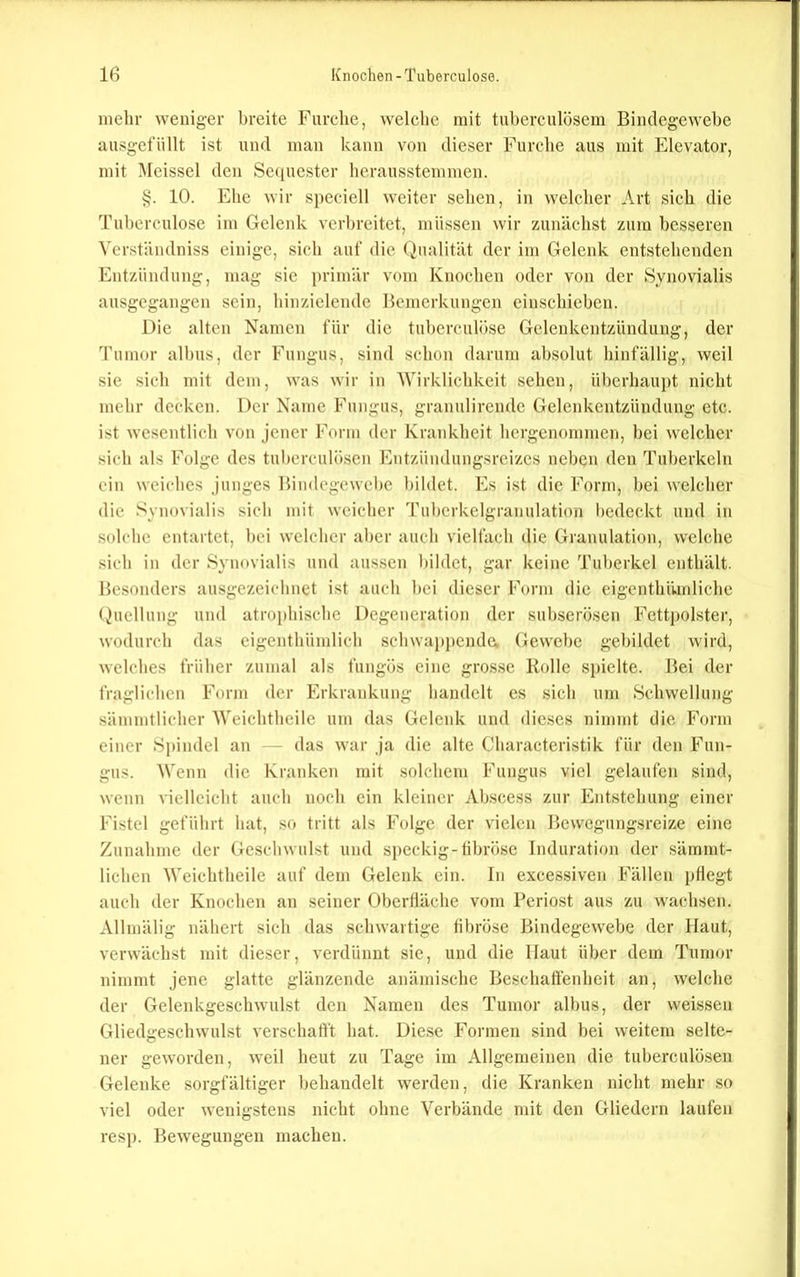 mehr weniger breite Furche, welche mit tuberculüsem Bindegewebe ausgefüllt ist und man kann von dieser Furche aus mit Elevator, mit Meissei den Sc(iucster herausstemmen. §. 10. Ehe wir speciell weiter sehen, in welcher Art sich die Tuberculose im Gelenk verbreitet, müssen wir zunächst zum besseren Verständniss einige, sich auf die (Qualität der im Gelenk entstehenden Entzündung, mag sie j)rimär vom Knochen oder von der Synovialis ausgegangen sein, hinziclendc Bemerkungen einschicben. Die alten Namen für die tubcrculöse Gelenkentzündung, der Tumor albus, der Fungus, sind schon darum absolut hinfällig, weil sie sich mit dem, was wir in 'Wirklichkeit sehen, überhaupt nicht mehr decken. Der Name Fungus, granulirende Gelenkentzündung etc. ist wesentlich von jener Form der Krankheit hergenommen, bei welcher sich als Folge des tuberculösen Entzündungsreizes neben den Tuberkeln ein weiches junges Bindcgewcl)e bildet. Es ist die Form, bei welcher die Syu()vialis sich mit weicher Tubcrkelgranulation bedeckt und in solche entartet, bei welcher aber auch vielfach die Granulation, welche .sich in der Synovialis und aussen bildet, gar keine Tuberkel enthält. Besonders ausgezeichnet ist auch bei dieser Form die eigenthümliche (Quellung und atroj)hische Degeneration der subserösen Fettpolster, wodurch das cigenthümlich schwappende. Gewebe gebildet wird, welches früher zumal als fungös eine grosse Rolle spielte. Bei der fraglichen Form der Erkrankung handelt es sich um Schwellung sämmtlicher Weichtheile um das Gelenk und dieses nimmt die Form einer Spindel an - das war ja die alte Characteristik für den Fun- gus. Wenn die Kranken mit solchem Fungus viel gelaufen sind, wenn vielleicht auch noch ein kleiner Abscess zur Entstehung einer Fistel geführt hat, so tritt als Folge der vielen Bewegungsreize eine Zunahme der Geschwulst und speckig-tibröse Induration der säinrnt- lichen Weichtheile auf dem Gelenk ein. In excessiven Fällen pflegt auch der Knochen an seiner Oberfläche vom Beriost aus zu wachsen. Allmälig nähert sich das schwartige fibröse Bindegewebe der Haut, verwächst mit dieser, verdünnt sie, und die Haut über dem Tumor nimmt jene glatte glänzende anämische Beschaffenheit an, welche der Gelenkgeschwulst den Namen des Tumor albus, der weisseu Gliedgeschwulst verschaft't hat. Die.se Formen sind bei weitem selte- ner geworden, weil heut zu Tage ini Allgemeinen die tuberculösen Gelenke sorgfältiger behandelt werden, die Kranken nicht mehr so viel oder wenigstens nicht ohne Verbände mit den Gliedern laufen resp. Bewegungen machen.