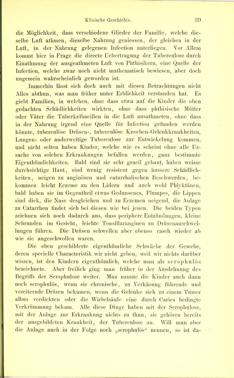 die Möglichkeit, dass verschiedene Glieder der Familie, welche die- selbe Luft athmen, dieselbe Nahrung geniessen, der gleichen in der Luft, in der Nahrung gelegenen Infectiou unterliegen. Vor Allem kommt hier in Frage die directe Uebertragung der Tuberculose durch Einathmung der ausgeathmeten Luft von Phthisikern, eine Quelle der Infection, welche zwar noch nicht mathematisch bewiesen, aber doch ungemein wahrscheinlich geworden ist. Immerhin lässt sich doch auch mit diesen Betrachtungen nicht Alles abthun, was man früher unter Erblichkeit verstanden hat. Es giel)t Familien, in welchen, ohne dass etwa auf die Kinder die oben gedachten Schädlichkeiten wirkten, ohne dass ])hthisische Mütter oder Väter die Tuberkelbacillen in die Luft ausathmetcn, ohne dass in der Nahrung irgend eine Quelle für Infection gefunden werden könnte, tuberculöse Drüsen-, tuberculöse Knochen-Gelenkkrankheiten, Lungen- oder anderweitige Tuberculose zur Entwickelung kommen, und nicht selten haben Kinder, welche wie es scheint ohne alle Ur- sache von solchen Erkrankungen befallen werden, ganz bestimmte Eigenthümlichkeiten. Bald sind sie sehr gracil gebaut, liaben weissc durchsichtige Haut, sind wenig resistent gegen äussere Schädlich- keiten, neigen zu anginösen und catarrhalischen Beschwerden, be- kommen leicht Eczeme an den Lidern und auch wohl Phlyktänen, bald haben sie im Gegentheil etwas Gedunsenes, Plumpes, die Lipi)en sind dick, die Nase desgleichen und zu Eczemen neigend, die Anlage zu Catarrhen tindet sich bei diesen wie bei jenen. Die beiden Typen zeichnen sich noch dadurch aus, dass pcri[)here Entzündungen, kleine Schrunden im Gesicht, leichte Tonsillarangincn zu Drüsenanschwel- lungen führen. Die Drüsen schwellen aber ebenso rasch wieder al) wie sie angeschwollen waren. Die eben geschilderte eigenthümliche Schwäche der Gewebe, deren s}»ecielle Characteristik wir nicht gel)en, weil wir nichts darüber wissen, ist den Kindern cigenthümlich, welche man als scroi)hulös bezeichnete. Aber freilich ging man früher in der Ausdehnung des Begriffs der Scrophulose weiter. Man nannte die Kinder auch dann noch scrophulös, wenn sie chronische, zu Verkäsung führende und vereiternde Drüsen bekamen, wenn die Gelenke sich zu einem Tumor albus verdickten oder die Wirbelsäule eine durch Caries bedingte Verkrümmung bekam. Alle diese Dinge haben mit der Scrophulose, mit der Anlage zur Erkrankung nichts zu thun, sic gehören bereits der ausgcbildctcn Krankheit, der Tuberculose an. Will man aber die Anlage auch in der Folge noch „scrophulös“ nennen, so ist da-