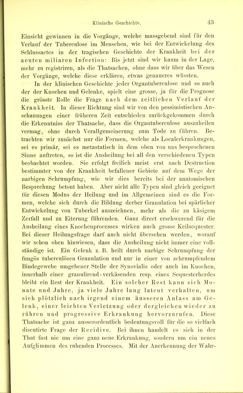 Einsicht gewinnen in die Vorgänge, welche massgebend sind für den Verlauf der Tuberculose im Menschen, wie bei der Entwickelung des Schlussactes in der tragischen Geschichte der Krankheit bei der acuten miliaren Infection; Bis jetzt sind wir kaum in der Lage, mehr zu registriren, als die Thatsachen, ohne dass wir ül)er das Wesen der Vorgänge, welche diese erklären, etwas genaueres wüssten. In der klinischen Geschichte jeder Organtuherculose und so auch der der Knochen und Gelenke, spielt eine grosse, ja für die Prognose die grösste Rolle die Frage nach dem zeitlichen Verlauf der Krankheit. In dieser Richtung sind wir von den pessimistischen An- schauungen einer früheren Zeit entschieden zurückgekommen durch die Erkenntniss der Thatsache, dass die Organtuherculose auszuheilen vermag, ohne durch Verallgemeinerung zum Tode zu führen. Be- trachten wir zunächst nur die Formen, welche als Localcrkrankungcn, sei es primär, sei es metastatisch in dem oben von uns besju-ochenen Sinne auftreten, so ist die Ausheilung bei all den verschiedenen Typen beobachtet worden. Sie erfolgt freilich meist erst nach Destruction l)estimmter von der Krankheit befallener Gebiete auf dem Wege der narbigen Schrumpfung, wie wir dies bereits l)ci der anatomischen Besprechung betont haben. Aber nicht alle Typen sind gleich geeignet für diesen Modus der Heilung und im Allgemeinen sind es die For- men, welche sich durch die Bildung derber Granulation l)ei si)ärlicher Entwickelung von Tuberkel auszeichnen, mehr als die zu käsigem Zerfall und zu Eiterung führenden. Ganz direct erschwerend für die Ausheilung eines Knochenprocesses wirken auch grosse Keilsequester. Bei dieser Heilungsfrage darf auch nicht übersehen werden, worauf wir schon oben hinwiesen, dass die Ausheilung nicht immer eine voll- ständige ist. Ein Gelenk z. B. heilt durch narl)ige Schrumpfung der fungös tuberculösen Granulation und nur in einer von schrumpfendem Bindegewebe umgebener Stelle der Synovialis oder auch im Knochen, innerhalb einer granulirend-verkäsenden resp. eines Sequesterherdes bleibt ein Rest der Krankheit. Ein solcher Rest kann sich jMo- nate und Jahre, ja viele Jahre lang latent verhalten, um sich plötzlich nach irgend einem äusseren Anlass am Ge- lenk, einer leichten Verletzung oder dergleichen wieder zu rühren und progressive lA'krankung hervorzurufen. Diese Thatsache ist ganz ausserordentlich bedeutungsvoll für die so vielfach discutirtc Frage der Recidive. Bei ihnen handelt es sich in der That fast nie um eine ganz neue Erkrankung, sondern um ein neues Aufglimmen des ruhenden Processes. Mit der Anerkennung der Wahr-