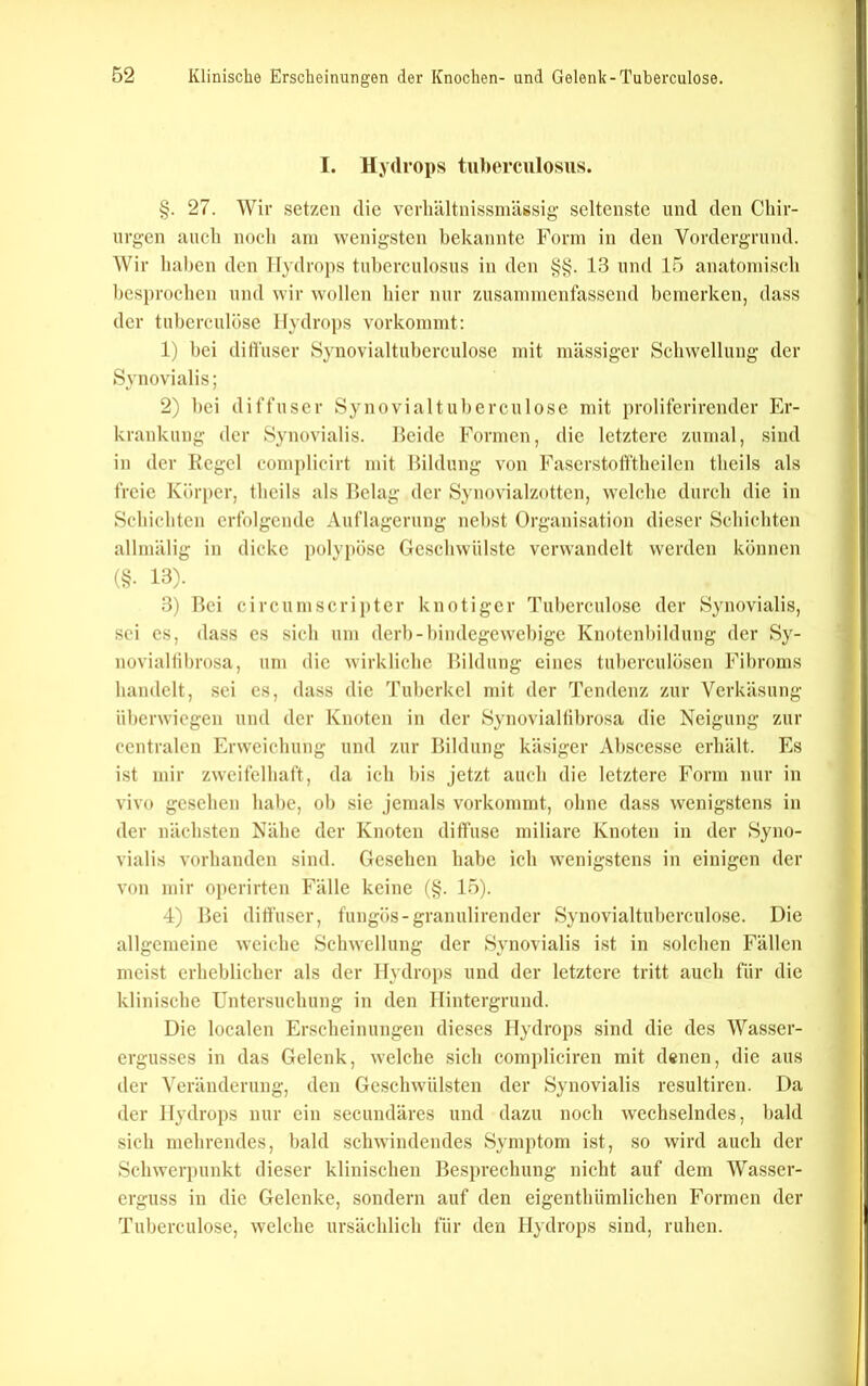 I. Hydrops tiiberculosiis. §. 27. Wir setzen die verliältnissmässig seltenste und den Cliir- nrgen auch noch am wenigsten bekannte Form in den Vordergrund. Wir haben den Hydrops tnhcrculosus in den §§. 13 und 15 anatomisch besprochen und wir wollen hier nur zusammenfassend bemerken, dass der tuherculose Hydrops vorkommt: 1) hei ditfuser Synovialtuherculose mit massiger Schwellung der Synovialis; 2) hei diffuser Synovialtul)erculose mit proliferirender Er- krankung der Synovialis. Beide Formen, die letztere zumal, sind in der Regel complicirt mit Bildung von Faserstoft'theilen theils als freie Körper, theils als Belag der Synovialzottcn, welche durch die in Schichten erfolgende Auflagerung nebst Organisation dieser Schichten allmälig in dicke polypöse Geschwülste verwandelt werden können 0?- 13). 3) Bei circumscriptcr knotiger Tuherculose der Synovialis, .sei cs, dass cs sich um derh-hindegewchige Knotenhildung der Sy- novialiihrosa, um die wirkliche Bildung eines tuherculösen Fibroms handelt, sei cs, dass die Tuberkel mit der Tendenz zur Verkäsung üherwiegen und der Knoten in der Synovialtihrosa die Neigung zur centralen Erweichung und zur Bildung käsiger Ahscesse erhält. Es ist mir zweifelhaft, da ich bis jetzt auch die letztere Form nur in vivo gesehen habe, oh sie jemals vorkommt, ohne dass wenigstens in der nächsten Nähe der Knoten diffuse miliare Knoten in der Syno- vialis vorhanden sind. Gesehen habe ich wenigstens in einigen der von mir operirten Fälle keine (§. 15). 4) Bei ditfuser, fungös-granulirender Synovialtuherculose. Die allgemeine weiche Schwellung der Synovialis ist in solchen Fällen meist erheblicher als der Hydrops und der letztere tritt auch für die klinische Untersuchung in den Hintergrund. Die localen Erscheinungen dieses Hydrops sind die des Wasscr- ergusses in das Gelenk, welche sich compliciren mit denen, die aus der Veränderung, den Geschwülsten der Synovialis rcsultiren. Da der Hydrops nur ein secundäres und dazu noch wechselndes, bald sich mehrendes, bald schwindendes Syni])tom ist, so wird auch der Schwerj)unkt dieser klinischen Besprechung nicht auf dem Wasser- erguss in die Gelenke, sondern auf den eigenthümlichen Formen der Tuherculose, welche ursächlich für den Hydrops sind, ruhen.