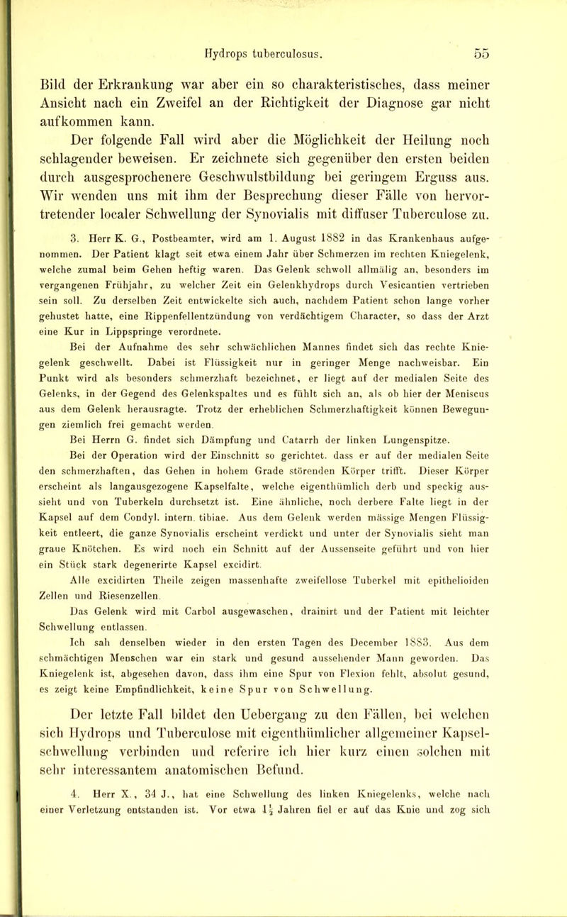 Bild der Erkrankung war aber ein so charakteristisches, dass meiner Ansicht nach ein Zweifel an der Richtigkeit der Diagnose gar nicht aufkommen kann. Der folgende Fall wird aber die Möglichkeit der Heilung noch schlagender beweisen. Er zeichnete sich gegenüber den ersten beiden durch ausgesprochenere Geschwulstbildung bei geringem Erguss aus. Wir wenden uns mit ibm der Besprechung dieser Fälle von hervor- tretender localer Schwellung der Synovialis mit diffuser Tuberculose zu. 3. Herr K. G., Postbeamter, wird am 1. August 1882 in das Krankenhaus aufge- nommen. Der Patient klagt seit etwa einem Jahr über Schmerzen im rechten Kniegelenk, welche zumal beim Gehen heftig waren. Das Gelenk schwoll allmälig an, besonders im vergangenen Frühjahr, zu welcher Zeit ein Gelenkhydrops durch Vesicantien vertrieben sein soll. Zu derselben Zeit entwickelte sich auch, nachdem Patient schon lange vorher gehustet hatte, eine Rippenfellentzündung von verdächtigem Character, so dass der Arzt eine Kur in Lippspringe verordnete. Bei der Aufnahme des sehr schwächlichen Mannes findet sich das rechte Knie- gelenk geschwellt. Dabei ist Flüssigkeit nur in geringer Menge nachweisbar. Ein Punkt wird als besonders schmerzhaft bezeichnet, er liegt auf der medialen Seite des Gelenks, in der Gegend des Gelenkspaltes und es fühlt sich an, als ob hier der Meniscus aus dem Gelenk herausragte. Trotz der erheblichen Schmerzhaftigkeit können Bewegun- gen ziemlich frei gemacht werden. Bei Herrn G. findet sich Dämpfung und Catarrh der linken Lungenspitze. Bei der Operation wird der Einschnitt so gerichtet, dass er auf der medialen Seite den schmerzhaften, das Gehen in hohem Grade störenden Körper trifft. Dieser Körper erscheint als langausgezogene Kapselfalte, welche eigenthümlich derb und speckig aus- sieht und von Tuberkeln durchsetzt ist. Eine ähnliche, noch derbere Falte liegt in der Kapsel auf dem Condyl. intern, tibiae. Aus dem Gelenk werden niässige Mengen Flüssig- keit entleert, die ganze Synovialis erscheint verdickt und unter der Synovialis sieht man graue Knötchen. Es wird noch ein Schnitt auf der Aussenseite geführt und von hier ein Stück stark degenerirte Kapsel excidirt. Alle excidirten Theile zeigen massenhafte zweifellose Tuberkel mit epithelioiden Zellen und Riesenzellen. Das Gelenk wird mit Carbol ausgewaschen, drainirt und der Patient mit leichter Schwellung entlassen. Ich sah denselben wieder in den ersten Tagen des December 1883. Aus dem schmächtigen Menschen war ein stark und gesund aussehender Mann geworden. Das Kniegelenk ist, abgesehen davon, dass ihm eine Spur von Flexion fehlt, absolut gesund, es zeigt keine Empfindlichkeit, keine Spur von Schwellung. Der letzte Fall bildet den Uebergang zu den Fällen, bei welchen sieb flydrops und Tuberculose mit eigentliüinliclier allgcnieiner Kapsel- schwellung verbinden und referire ich hier kurz einen solchen mit sehr interessantem anatomischen Befund. 4. Herr X., 34 J., hat eine Schwellung des linken Kniegelenks, welche nach einer Verletzung entstanden ist. Vor etwa I5 Jahren fiel er auf das Knie und zog sich