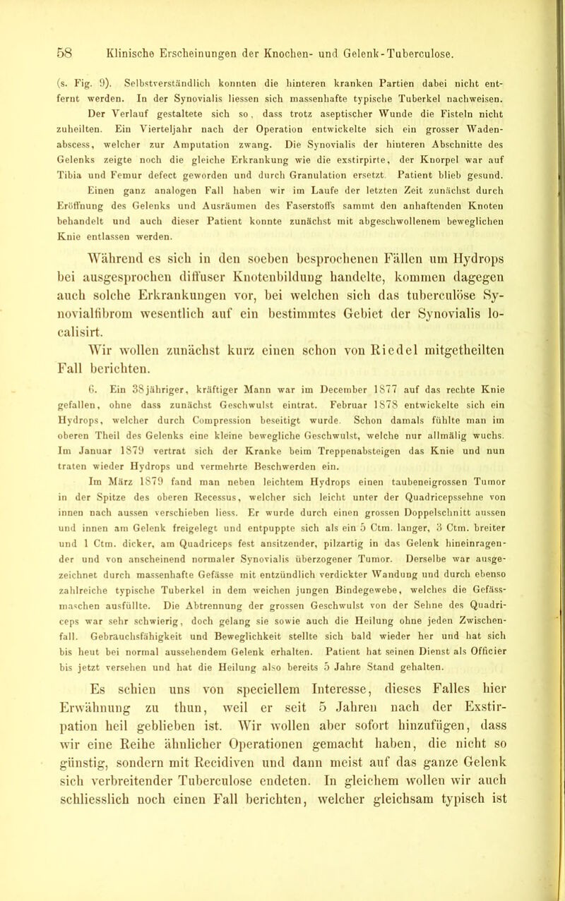 (s. Fig. 0). Selbstverstündlicli konnten die hinteren kranken Partien dabei nicht ent- fernt werden. In der Synovialis Messen sich massenhafte typisclie Tuberkel nachweisen. Der Verlauf gestaltete sich so, dass trotz aseptischer Wunde die Fisteln nicht zuheilten. Ein Vierteljahr nach der Operation entwickelte sich ein grosser Waden- abscess, welcher zur Amputation zwang. Die Synovialis der hinteren Abschnitte des Gelenks zeigte noch die gleiche Erkrankung wie die esstirpirte, der Knorpel war auf Tibia und Femur defect geworden und durch Granulation ersetzt. Patient blieb gesund. Einen ganz analogen Fall haben wir im Laufe der letzten Zeit zunächst durch Eröffnung des Gelenks und Ausräumen des Faserstoffs samint den anhaftenden Knoten behandelt und auch dieser Patient konnte zunächst mit abgeschwollenem beweglichen Knie entlassen werden. 'NVälireml es sich in den soeben besprochenen Fällen um Hydrops bei ausgesprochen dill'user Knotenbilduug bandelte, kommen dagegen auch solche Erkrankungen vor, bei welchen sich das tuberculose Sy- novialtibrom wesentlich auf ein bestimmtes Gebiet der Synovialis lo- calisirt. AVir wollen zunächst kurz einen schon von Riedel mitgetheilten Fall berichten. (i. Ein 38jähriger, kräftiger Mann war im December 1877 auf das rechte Knie gefallen, ohne dass zunächst Geschwulst eintrat. Februar 1878 entwickelte sich ein Hydrops, welcher durch Compression beseitigt wurde. Schon damals fühlte man im oberen Theil des Gelenks eine kleine bewegliche Geschwulst, welche nur allmälig wuchs. Im Januar 1879 vertrat sich der Kranke beim Treppenabsteigen das Knie und nun traten wieder Hydrops und vermehrte Beschwerden ein. Im März 1879 fand man neben leichtem Hydrops einen taubeneigrossen Tumor in der Spitze des oberen Recessus, welcher sich leicht unter der Quadricepssehne von innen nach aussen verschieben Hess. Er wurde durch einen grossen Doppelschnitt aussen und innen am Gelenk freigelegt und entpuppte sich als ein 5 Ctm. langer, 3 Ctm. breiter und 1 Ctm. dicker, am Quadriceps fest ansitzender, pilzartig in das Gelenk hineinragen- der und von anscheinend normaler Synovialis überzogener Tumor. Derselbe war ausge- zeichnet durch massenhafte Gefässe mit entzündlich verdickter Wandung und durch ebenso zahlreiche typische Tuberkel in dem weichen jungen Bindegewebe, welches die Gefäss- maschen ausfülltc. Die Abtrennung der grossen Geschwulst von der Sehne des Quadri- ceps war sehr schwierig, doch gelang sie sowie auch die Heilung ohne jeden Zwischen- fall. Gebrauchsfähigkeit und Beweglichkeit stellte sich bald wieder her und hat sich bis heut bei normal aussehendem Gelenk erhalten. Patient hat .seinen Dienst als Officier bis jetzt versehen und hat die Heilung also bereits 5 Jahre Stand gehalten. Es seinen uns von speciellem Interesse, dieses Falles liier Erwäbnung zu tbun, weil er seit 5 Jabren nach der Exstir- pation beil geblieben ist. AAnr wollen aber sofort binzufügen, dass wir eine Reibe äbnlicber Operationen gemaebt haben, die niebt so günstig, sondern mit Recidiven und dann meist auf das ganze Gelenk sieb verbreitender Tuberculose endeten. In gleicbem wollen wir aueb scbliesslicb noch einen Fall beriebten, welcber gleicbsam typisch ist