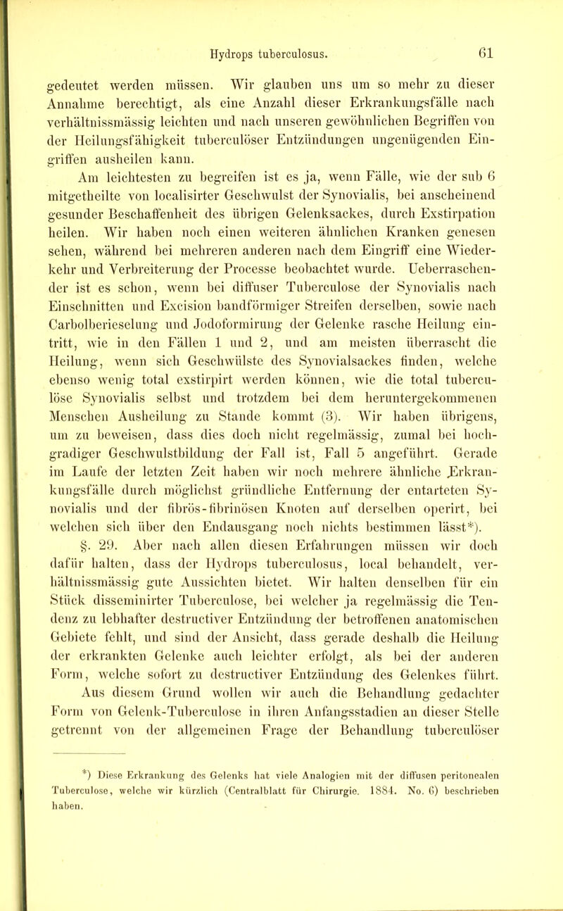 gedeutet werden müssen. Wir glauben uns um so mehr zu dieser Annahme berechtigt, als eine Anzahl dieser Erkrankungsfälle nach verhältnissmässig leichten und nach unseren gewöhnlichen Begriffen von der Heilungsfähigkeit tuberculöser Entzündungen ungenügenden Ein- griffen ausheilen kann. Am leichtesten zu begreifen ist es ja, wenn Fälle, wie der sub 6 mitgetheilte von localisirter Geschwulst der ►Synovialis, bei anscheinend gesunder Beschaffenheit des übrigen Gelenksackes, durch Exstirpation heilen. Wir haben noch einen weiteren ähnlichen Kranken genesen sehen, während bei mehreren anderen nach dem Eingriff eine Wieder- kehr und Verbreiterung der Processe beobachtet wurde. Ueberraschen- der ist es schon, wenn bei diffuser Tuberculose der ►Synovialis nach Einschnitten und Excision bandförmiger ►Streifen derselben, sowie nach Carboiberieselung und Jodoformirung der Gelenke rasche Heilung ein- tritt, wie in den Fällen 1 und 2, und am meisten überrascht die Heilung, wenn sich Geschwülste des Synovialsackes finden, welche ebenso wenig total exstirpirt werden können, wie die total tubercu- löse Synovialis selbst und trotzdem bei dem heruntergekommenen Menschen Ausheilung zu Stande kommt (3). Wir haben übrigens, um zu beweisen, dass dies doch nicht regelmässig, zumal bei hoch- gradiger Geschwulstbildung der Fall ist, Fall 5 angeführt. Gerade im Laufe der letzten Zeit haben wir noch mehrere ähnliche jürkran- kungsfälle durch möglichst gründliche Entfernung der entarteten ►Sy- novialis und der fibrös-übrinösen Knoten auf derselben operirt, bei welchen sich über den Endausgang noch nichts bestimmen lässf-*^). §. 26. Aber nach allen diesen Erfahrungen müssen wir doch dafür halten, dass der Hydrops tuberculosus, local behandelt, ver- hältnissmässig gute Aussichten bietet. Wir halten denselben für ein ►Stück disseminirtcr Tuberculose, bei welcher ja regelmässig die Ten- denz zu lebhafter destructiver Entzündung der betroffenen anatomischen Gebiete fehlt, und sind der Ansicht, dass gerade deshalb die Heilung der erkrankten Gelenke auch leichter erfolgt, als bei der anderen Form, welche sofort zu destructiver Entzündung des Gelenkes führt. Aus diesem Grund wollen wir auch die Behandlung gedachter Form von Gelenk-Tuberculose in ihren Anfangsstadien an dieser Stelle getrennt von der allgemeinen Frage der Behandlung tuberculöser *) Dief5e Erkr.ankung de.s Gelenks hat viele Analogien mit der diffusen peritonealen Tuberculose, welche wir kürzlich (Centralblatt für Chirurgie. 1884. No. G) beschrieben haben.