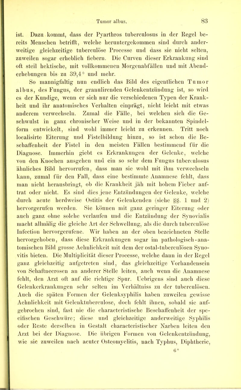 ist. Dazu kommt, dass der Pjarthros tuberculosus in der Regel be- reits Menschen betrifft, welche heruntergekommen sind durch ander- weitige gleichzeitige tuherculöse Processe und dass sie nicht selten, zuweilen sogar erheblich fiebern. Die Curven dieser Erkrankung sind oft steil hektische, mit vollkommenen Morgenahfällen und mit Abend- erhehungen bis zu 39,4” und mehr. So mannigfaltig nun endlich das Bild des eigentlichen Tumor albus, des Fungus, der granulirenden Gelenkentzündung ist, so wird es der Kundige, wenn er sich nur die verschiedenen Typen der Krank- heit und ihr anatomisches Verhalten einprägt, nicht leicht mit etwas anderem verwechseln. Zumal die Fälle, bei welchen sich die Ge- schwulst in ganz chronischer Weise und in der bekannten Spindel- form entwickelt, sind wohl immer leicht zu erkennen. Tritt noch localisirte Eiterung und Fistelbildung hinzu, so ist schon die Be- schaffenheit der Fistel in den meisten Fällen bestimmend für die Diagnose. Iinmerbin giebt es Erkrankungen der Gelenke, welche von den Knochen ausgehen und ein so sehr dem Fungus tuberculosus ähnliches Bild hervorrufen, dass man sie wohl mit ihm verwechseln kann, zumal für den Fall, dass eine bestimmte Anamnese fehlt, dass man nicht herausbringt, ob die Krankheit jäh mit hohem Fieber auf- trat oder nicht. Es sind dies jene Entzündungen der Gelenke, welche durch acute herdweise Ostitis der Gclenkenden (siehe §§. 1 und 2) hervorgerufen werden. Sie können mit ganz geringer Eiterung oder auch ganz ohne solche verlaufen und die Entzündung der Synovialis macht allmälig die gleiche Art der Schwellung, als die durch tul)erculöse Infection hervorgerufene. Wir liaben an der oben l)ezcichneten Stelle hervorgeboben, dass diese Erkrankungen sogar im pathologisch-ana- tomischen Bild grosse Aehnlichkeit mit dem der ostal-tuberculösen Syno- vitis bieten. Die Multiplicität dieser Processe, welche dann in der Regel ganz gleichzeitig aufgetreten sind, das gleichzeitige Vorhandensein von Schaftnecrosen an anderer Stelle leiten, auch wenn die Anamnese fehlt, den Arzt oft auf die richtige Spur. Uebrigens sind aucb diese Gelenkerkrankungen sehr selten im Verhältuiss zu der tuberculösen. Auch die späten Formen der Gelenksyphilis haben zuweilen gewisse Aehnlicbkeit mit Gelcnktuberculose, doch fehlt ihnen, sobald sie auf- gebrocben sind, fast nie die characteristisebe Beschaffenheit der spe- citischen Geschwüre; diese und gleichzeitige anderweitige Syphilis oder Reste derselben in Gestalt characteristischer Narben leiten den Arzt bei der Diagnose. Die übrigen Formen von Gelenkentzündung, wie sie zuweilen nacb acuter Osteomyelitis, nach Typhus, Diphtherie, 6*