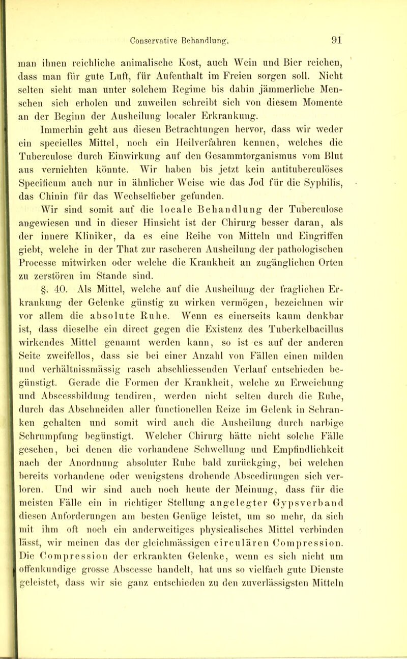 man ihnen reichliche animalische Kost, auch Wein und Bier reichen, dass man für gute Luft, für Aufenthalt im Freien sorgen soll. Nicht selten sieht man unter solchem Regime bis dahin jämmerliche Men- schen sich erholen und zuweilen schreibt sich von diesem Momente an der Beginn der Ausheilung localer Erkrankung. Immerhin geht aus diesen Betrachtungen hervor, dass wir weder ein specielles Mittel, noch ein Heilverfahren kennen, welches die Tuberculose durch Einwirkung auf den Gesammtorganismus vom Blut aus vernichten könnte. Wir haben l)is jetzt kein antituberculöses Specificum auch nur in ähnlicher Weise wie das Jod für die Syphilis, das Chinin für das Wechselfieber gefunden. Wir sind somit auf die locale Behandlung der Tuberculose angewiesen und in dieser Hinsicht ist der Chirurg besser daran, als der innere Kliniker, da es eine Reihe von Mitteln und Eingriffen giebt, welche in der That zur rascheren Ausheilung der i)athologischen Processe mitwirken oder welche die Krankheit an zugänglichen Orten zu zerstören im Stande sind. §. 40. Als Mittel, welche auf die Ausheilung der fraglichen Er- krankung der Gelenke günstig zu wirken vermögen, bezeichnen wir vor allem die absolute Ruhe. Wenn es einerseits kaum denkbar ist, dass dieselbe ein direct gegen die Existenz des Tuberkelbacillus wirkendes Mittel genannt werden kann, so ist es auf der anderen Seite zweifellos, dass sie bei einer Anzahl von Fällen einen milden und verhältnissmässig rasch abschliessenden Verlauf entschieden be- günstigt. Gerade die Formen der Krankheit, welche zu Erweichung und Abscessbildung tcndiren, werden nicht selten durch die Ruhe, durch das Abschneiden aller functionellen Reize im Gelenk in Schran- ken gehalten und sonnt wird auch die Ausheilung durch narbige Schrumpfung begünstigt. AVelcher Chirurg hätte nicht solche Fälle gesehen, bei denen die vorhandene Schwellung und Em})tindlichkeit nach der Anordnung absoluter Ruhe bald zurückging, bei welchen bereits vorhandene oder wenigstens drohende Abscedirungen sich ver- loren. Und wir sind auch noeh heute der Meinung, dass für die meisten Fälle ein in richtiger Stellung angelegter Gypsverband diesen Anforderungen am besten Genüge leistet, um so mehr, da sich mit ihm oft noch ein anderweitiges physicalisches Mittel verbinden lässt, wir meinen das der gleichmässigen circulären Gompression. Die Compression der erkrankten Gelenke, wenn es sich nicht um offenkundige grosse Abscesse handelt, hat uns so vielfach gute Dienste geleistet, dass wir sic ganz entschieden zu den zuverlässigsten Mitteln