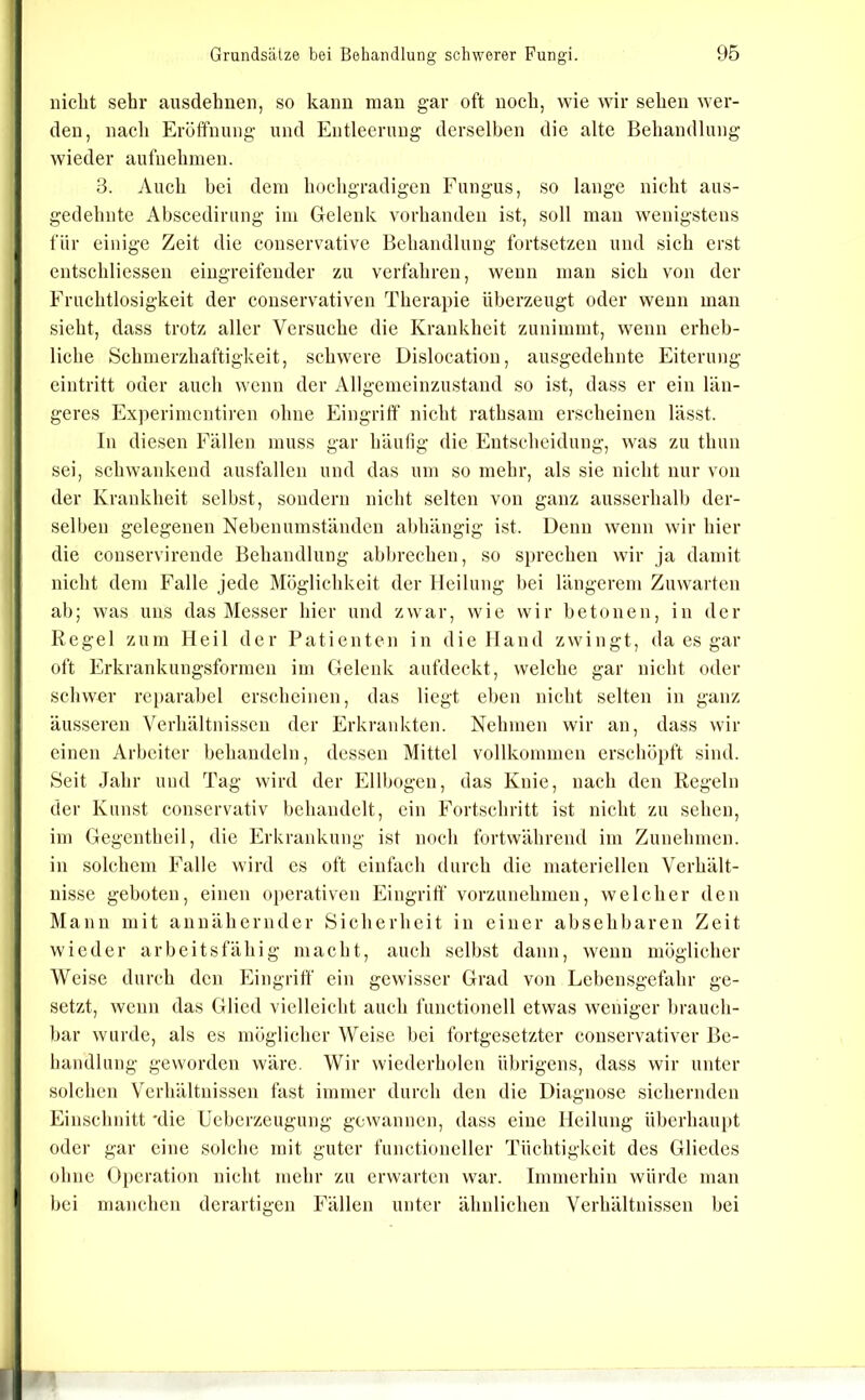 nicht sehr ausdehuen, so kann man gar oft noch, wie wir sehen wer- den, nach Eröffnung und Entleerung derselben die alte Behandlung wieder aufuehmen. 3. vVuch bei dem hochgradigen Fungus, so lange nicht aus- gedehnte Ahscedirung im Gelenk vorhanden ist, soll man wenigstens für einige Zeit die conservative Behandlung fortsetzen und sich erst entschliessen eingreifender zu verfahren, wenn man sich von der Fruchtlosigkeit der couservativen Therapie überzeugt oder weun man sieht, dass trotz aller Versuche die Krankheit zunimmt, wenn erheb- liche Schmerzhaftigkeit, schwere Dislocation, ausgedehnte Eiterung eintritt oder auch wenn der Allgemeinzustand so ist, dass er ein län- geres Experimentiren ohne Eingriff nicht rathsam erscheinen lässt. In diesen Fällen muss gar häulig die Entscheidung, was zu thun sei, schwankend ausfallen und das um so mehr, als sie nicht nur von der Krankheit selbst, sondern nicht selten von ganz ausserhalb der- selben gelegenen Neben umständen abhängig ist. Denn wenn wir hier die conservirende Behandlung abbrechen, so sprechen wir ja damit nicht dem Falle jede Möglichkeit der Heilung bei längerem Zuwarten ab; was uns das Messer hier und zwar, wie wir betonen, in der Regel zum Heil der Patienten in die Hand zwingt, da es gar oft Erkrankungsfornien im Gelenk aufdeckt, welche gar nicht oder schwer reparabel erscheinen, das liegt eben nicht selten in ganz äusseren Verhältnissen der Erkrankten. Nehmen wir an, dass wir einen Arbeiter behandeln, dessen Mittel vollkommen erschöpft sind. Seit Jahr und Tag wird der Ellbogen, das Knie, nach den Regeln der Kunst conservativ behandelt, ein Fortschritt ist nicht zu sehen, im Gegentheil, die Erkrankung ist noch fortwährend im Zunehmen, in solchem Falle wird cs oft einfach durch die materiellen Verhält- nisse geboten, einen operativen Eingriff vorzunehmen, welcher den Mann mit annähernder Sicherheit in einer absehbaren Zeit wieder arbeitsfähig macht, auch selbst dann, wenn möglicher Weise durch den Eingriff ein gewisser Grad von Lebensgefahr ge- setzt, wenn das Glied vielleicht auch functioneil etwas weniger brauch- bar wurde, als es möglicher Weise bei fortgesetzter conservativer Be- baudlung geworden wäre. Wir wiederholen übrigens, dass wir unter solchen Verhältnissen fast immer durch den die Diagnose sichernden Einschnitt 'die Ueberzeuginig gewannen, dass eine Heilung überhaupt oder gar eine solche mit guter functioncller Tüchtigkeit des Gliedes ohne Operation nicht mehr zu erwarten war. Immerhin würde man bei manchen derartigen Fällen unter ähnlichen Verhältnissen bei