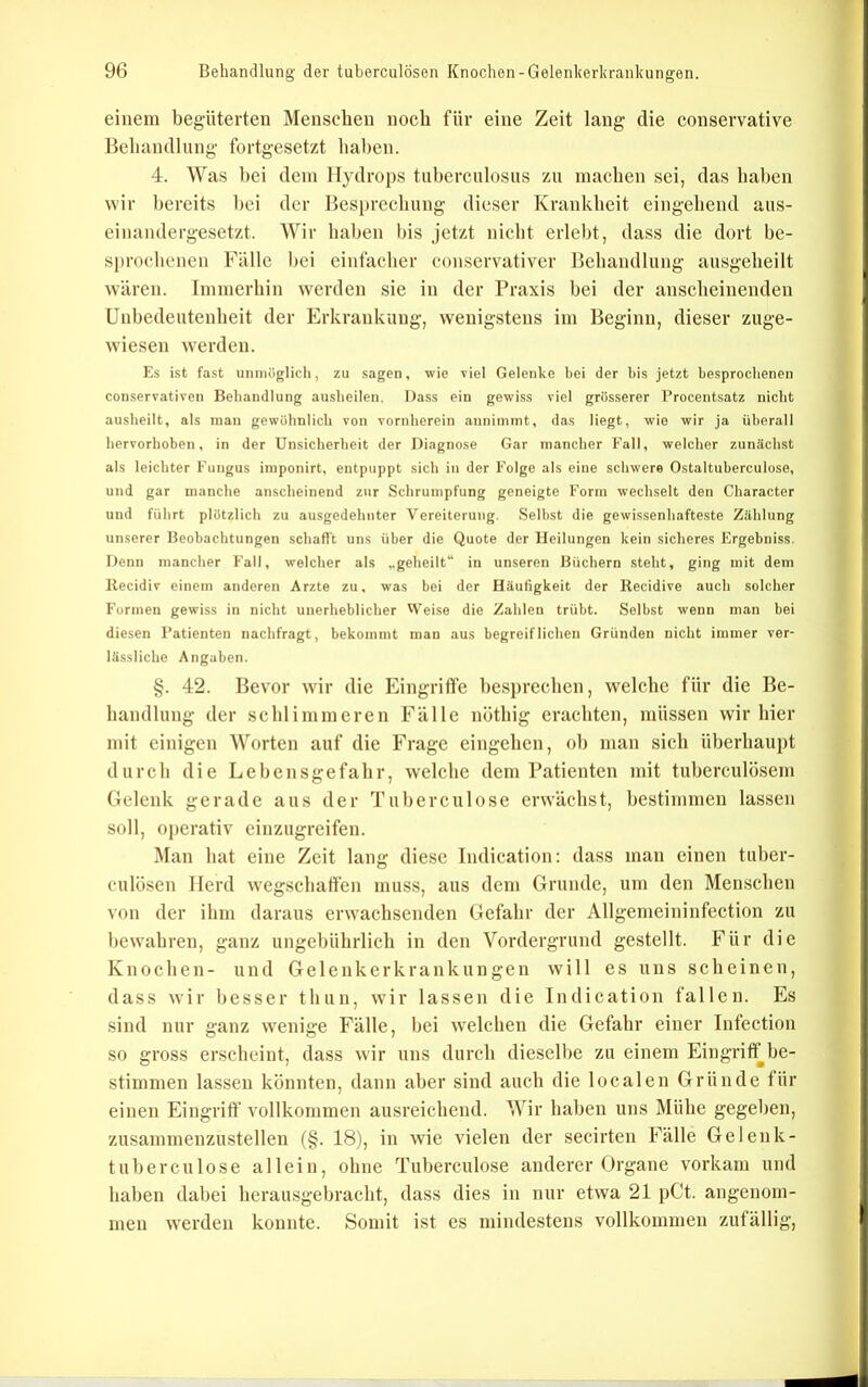 f 96 Behandlung der tuberculösen Knochen-Gelenkerliranluingen. einem begüterten Menschen noch für eine Zeit lang die couservative Beliandlnng fortgesetzt haben. 4. Was hei dein Hydrops tuherculosiis zu machen sei, das haben wir bereits hei der Besprcclmng dieser Krankheit eingehend aus- einandergesetzt. Wir haben bis jetzt nicht erlebt, dass die dort be- sprochenen Fälle hei einfacher conservativer Behandlung ausgeheilt wären. Immerhin werden sie in der Praxis hei der anscheinenden Unhedeiitenheit der Erkrankung, wenigstens im Beginn, dieser zuge- wiesen werden. Es ist fast unmöglich, zu sagen, wie viel Gelenke bei der bis jetzt besprochenen conservativen Behandlung ausheilen. Dass ein gewi.ss viel grösserer l’rocentsatz nicht ( ausheilt, als mau gewöhnlich von vornherein annimmt, das liegt, wie wir ja überall ^ hervorhoben, in der Unsicherheit der Diagnose Gar mancher Fall, welcher zunächst j als leichter Fungus imponirt, entpuppt sich in der Folge als eine schwere Ostaltuberculose, i und gar manche anscheinend zur Schrumpfung geneigte Form wechselt den Character * und führt plötzlich zu ausgedehnter Vereiterung. Selbst die gewissenhafteste Zählung ^ unserer Beobachtungen schafft uns über die Quote der Heilungen kein sicheres Ergebniss. | Denn mancher Fall, welcher als „geheilt“ in unseren Büchern steht, ging mit dem J llecidiv einem anderen Arzte zu, was bei der Häufigkeit der Recidive auch solcher Formen gewiss in nicht unerheblicher Weise die Zahlen trübt. Selbst wenn man bei diesen Patienten nachfragt, bekommt man aus begreiflichen Gründen nicht immer ver- lässliche Angaben. §. 42. Bevor wir die k^ingrifife hesifreclieii, welclie für die Be- handlung- der schlimmeren Fälle nöthig erachten, müssen wir hier mit einigen Worten auf die Frage eingehen, oh man sich überhaupt durch die Lebensgefahr, welche dem Patienten mit tuherculösem Gelenk gerade aus der Tuherculose erwächst, bestimmen lassen soll, operativ cinzugreifen. Man hat eine Zeit lang diese Indication: dass man einen tuher- culösen Herd wegschatfen muss, aus dem Grunde, um den Menschen von der ihm daraus erwachsenden Gefahr der Allgemeininfection zu bewahren, ganz ungebührlich in den Vordergrund gestellt. Für die Knochen- und Gelenkerkrankungen will es uns scheinen, dass wir besser thun, wir lassen die Indication fallen. Es .sind nur ganz w-enige Fälle, hei welchen die Gefahr einer Infection so gross erscheint, dass wir uns durch dieselbe zu einem Eingriff be- stimmen lassen könnten, dann aber sind auch die localen Gründe für einen Eingriff vollkommen ausreichend. Wir haben uns Mühe gegeben, zusammenzustellen (§. 18), in wie vielen der secirten Fälle Ge lenk- tuherculose allein, ohne Tuherculose anderer Organe vorkam und haben dabei herausgehracht, dass dies in nur etwa 21 pCt. angenom- men werden konnte. Somit ist es mindestens vollkommen zufällig.