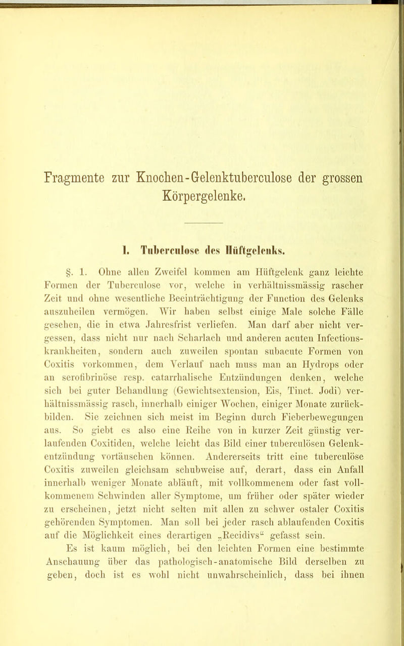 Fragmente zur Knochen-Gelenktuberculose der grossen Körpergelenke. 1. Tiilu'rciilosc des llüft<;eleiiks. 1. Ohne allen Zweifel kommen am Hüftgelenk ganz leichte Formen der Tuhcrcnlose vor, welche in vcrhältnissmässig rascher Zeit mul ohne wesentliche Beeinträchtigung der Function des Gelenks auszuheilen vermögen. Wir haben selbst einige Male solche Fälle gesehen, die in etwa Jahresfrist verliefen. Man darf aber nicht ver- gessen, dass nicht nur nach Scharlach und anderen acuten Tnfections- krankheiten, sondern auch zuweilen spontan suhacute Formen von Coxitis Vorkommen, dem Verlauf nach muss man an Hydrops oder an serolibrinöse resp. catarrhalische Entzündungen denken, welche sich bei guter Behandlung (Gewichtsextension, Eis, Tinct. Jodi) ver- hältnissmässig rasch, innerhalb einiger Wochen, einiger Monate zurück- hilden. Sie zeichnen sich meist im Beginn durch Fieberbewegungen aus. So giebt es also eine Reihe von in kurzer Zeit günstig ver- laufenden Coxitiden, welche leicht das Bild einer tuberculosen Gelenk- entzündung Vortäuschen können. Andererseits tritt eine tuberculöse Coxitis zuweilen gleichsam schubweise auf, derart, dass ein Anfall innerhalb weniger Monate abläuft, mit vollkommenem oder fast voll- kommenem Schwinden aller Symptome, um früher oder später wieder zu erscheinen, jetzt nicht selten mit allen zu schwer ostaler Coxitis gehörenden Symptomen. Man soll bei jeder rasch ablaufenden Coxitis auf die Möglichkeit eines derartigen „Recidivs“ gefasst sein. Es ist kaum möglich, bei den leichten Formen eine bestimmte Anschauung über das pathologisch-anatomische Bild derselben zu geben, doch ist es wohl nicht unwahrscheinlich, dass bei ihnen