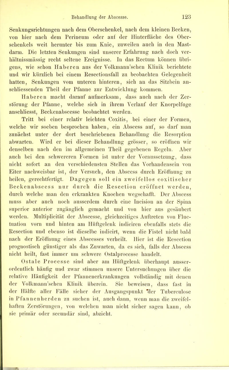 Seiikungsrichtungen nach dem Oberschenkel, nach dem kleinen Becken, von hier nach dem Perineum oder auf der lliuterfiäche des Ober- schenkels weit herunter bis zum Knie, zuweilen auch in den Mast- darni. Die letzten Senkungen sind unserer Erfahrung nach doch ver- hältnissmässig recht seltene Ereignisse. In das Rectum können übri- gens, wie schon Haheren aus der Volkmann’schen Klinik berichtete und wir kürzlich hei einem Resectionsfall zu beobachten Gelegenheit hatten, Senkungen vom unteren hinteren, sich au das Sitzbein an- schliessenden Theil der Pfanne zur Entwicklung kommen. näheren macht darauf aufmerksam, dass auch nach der Zer- störung der Pfanne, welche sich in ihrem Verlauf der Knorpelfuge anschliesst, Beckeuabscesse beobachtet werden. Tritt bei einer relativ leichten Coxitis, hei einer der Formen, welche wir soeben besprochen haben, ein Abscess auf, so darf man zunächst unter der dort heschriel)enen Behandlung die Resorption abwarteu. Wird er bei dieser Behandlung grösser, so eröffnen wir denselben nach den im allgemeinen Theil gegebenen Regeln. Aber auch l)ei den schwereren Formen ist unter der Voraussetzung, dass nicht sofort an den verschiedensten Stellen das Vorhandensein von Eiter nachweisbar ist, der Versuch, den Abscess durch Eröffnung zu heilen, gerechtfertigt. Dagegen soll ein zweifellos coxitischer Beckenahscess nur durch die Resection eröffnet werden, durch welche man den erkrankten Knochen wcgschatft. Der Abscess muss aber auch noch ausserdem durch eine Incision an der Spina Superior anterior zugänglich gemacht und von hier aus gesäubert werden. Multiplicität der Al)scesse, gleichzeitiges Auftreten von Fluc- tuation vorn und hinten am Hüftgelenk indiciren ebenfalls stets die Resection und ebenso ist dieselbe indicirt, wenn die Fistel nicht bald nach der Eröffnung eines Abscesses verheilt. Hier ist die Resection prognostisch günstiger als das Zuwarten, da es sich, falls der Abscess nicht heilt, fast immer um schwere Ostalj)rocesse handelt. Ostale Processe sind aber am Hüftgelenk überhaupt ausser- ordentlich häutig und zwar stimmen unsere Untersuchungen über die relative Häufigkeit der Pfannenerkrankungen vollständig mit denen der Volkmann’schen Klinik überein. Sie beweisen, dass fast in der Hälfte aller Fälle sicher der Ausgangspunkt “der Tuberculose in Pfaunenberden zu suchen ist, auch dann, wenn man die zweifel- haften Zerstörungen, von welchen man nicht sicher sagen kann, ob sie primär oder secundär sind, abzieht.