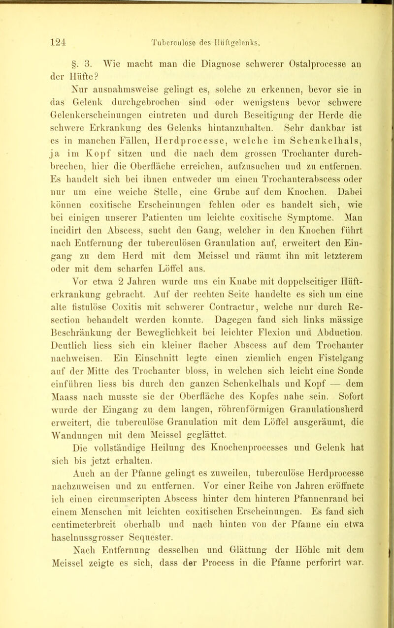 §. 3. Wie niaclit man die Diagnose schwerer Ostalprocesse au der Hüfte? Nur ausuahnisweise gelingt es, solche zu erkennen, bevor sie in das Gelenk durchgehrochen sind oder wenigstens bevor schwere Gelenkerscheinungen eintreten und durch Beseitigung der Herde die schwere Erkrankung des Gelenks hintanzuhaltcn. Sehr dankbar ist es in manchen Fällen, Herd])rocesse, welche im Schenkelhals, ja im Kopf sitzen und die nach dem grossen Trochanter durch- hiechen, hier die Oberfläche erreichen, aufzusuchen und zu entfernen. Es handelt sich bei ihnen entweder um einen Trochanterahscess oder nur um eine weiche Stelle, eine Grube auf dem Knochen. Dabei können coxitischc Erscheinungen fehlen oder cs handelt sich, wie hei einigen unserer Patienten um leichte coxitischc Symptome. Man incidirt den Abscess, sucht den Gang, welcher in den Knochen führt nach Entfernung der tuherculösen Granulation auf, erweitert den Ein- gang zu dem Herd mit dem Meissei und räumt ihn mit letzterem oder mit dem scharfen Löffel aus. Vor etwa 2 Jahren wurde uns ein Knabe mit doppelseitiger Hüft- erkrankung gebracht. Auf der rechten Seite handelte es sich um eine alte fistulöse Coxitis mit schwerer Contractur, welche nur durch Ke- section behandelt werden konnte. Dagegen fand sich links massige Beschränkung der Beweglichkeit hei leichter Flexion und Abduction. Deutlich Hess sich ein kleiner flacher Abscess auf dem Trochanfer nachweisen. Ein Einschniff legfe einen ziemlich engen Fisfelgang auf der Miffc des Trochanfer bloss, in welchen sich leicht eine Sonde einführen Hess bis durch den ganzen Schenkelhals und Kopf — dem !Maass nach musste sie der Oberfläche des Kopfes nahe sein. Sofort wurde der Eingang zu dem langen, röhrenförmigen Granulationsherd erweitert, die tuberculöse Granulation mit dem Löffel ausgeräumt, die Wandungen mit dem IMeissel geglättet. Die vollständige Heilung des Knochenprocesses und Gelenk hat sich bis jetzt erhalten. Auch an der Pfanne gelingt es zuweilen, tuberculöse Herdprocesse nachzuweisen und zu entfernen. Vor einer Reihe von Jahren eröffnete ich einen circumscripten Abscess hinter dem hinteren Pfannenrand bei einem Menschen mit leichten coxitischen Erscheinungen. Es fand sich centimeterbreit oberhalb und nach hinten von der Pfanne ein etwa haselnussgrosser Sequester. Nach Entfernung desselben und Glättung der Höhle mit dem Meissei zeigte es sich, dass der Process in die Pfanne perforirt war.