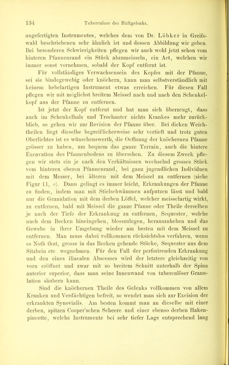 ang-efertigten Instrumentes, welches dem von Dr. Löbker in Greifs- Avald beschriebenen sehr ähnlich ist und dessen Abbildung wir geben. Bei besonderen Schwierigkeiten pflegen wir auch wohl jetzt schon vom hinteren Pfannenrand ein Stück abzumeisseln, ein Act, welchen wir immer sonst vornehmen, sobald der Kopf entfernt ist. Für vollständiges Verwachsensein des Kopfes mit der Pfanne, sei sie bindegewebig oder knöchern, kann man selbstverständlich mit keinem hebelartigen Instrument etwas erreichen. Für diesen Fall pflegen wir mit möglichst breitem Meissei nach und nach den Schenkel- kopf aus der Pfanne zu entfernen. Ist jetzt der Kopf entfernt und hat man sich überzeugt, dass auch im Schenkelhals und Trochanter nichts Krankes mehr zurück- blieb, so gehen wir zur Revision der Pfanne über. Bei dicken Weich- theilen liegt dieselbe begreiflicherweise sehr vertieft und trotz guten Oberlichtes ist es wünschenswerth, die Oeft'nung der knöchernen Pfanne grösser zu haben, um be(iuem das ganze Terrain, auch die hintere Excavation des Pfannenbodens zu ül)crsehen. Zu diesem Zweck pfle- gen wir stets ein je nach den Verhältnissen wechselnd grosses Stück vom hinteren oberen Pfannenrand, bei ganz jugendlichen Individuen mit dem Messer, bei älteren mit dem Meissei zu entfernen (siehe Figur 11, o). Dann gelingt es immer leicht, Erkrankungen der Pfanne zu linden, indem man mit Stielschwämmen aufputzen lässt und bald nur die Granulation mit dem derben Löffel, welcher meisseiartig wirkt, zu entfernen, l)ald mit Meissei die ganze Pfanne oder Theilc derselben je nach der Tiefe der Erkrankung zu entfernen, Sequester, welche nach dem Beeken hineingehen, blosszulegen, herauszuheben und das Gewebe in ihrer Umgebung wieder am besten mit dem Meissei zu entfernen. ]\Ian muss dabei vollkommen rücksichtslos verfahren, wenn es Noth thut, grosse in das Becken gehende Stücke, Sequester aus dem Sitzbein etc. wegnehmen. Für den Fall der perforirenden Erkrankung und den eines iliaealen Abscesses wird der letztere gleichzeitig von vorn eröffnet und zwar mit so breitem Schnitt unterhalb der Spina anterior superior, dass man seine Innenwand von tuberculöser Granu- lation säubern kann. Sind die knöchernen Theile des Gelenks vollkommen von allem Kranken und Verdächtigen befreit, so wendet man sich zur Excision der erkrankten Synovialis. Am besten kommt man an dieselbe mit einer derben, spitzen Cooper’schen Scheere und einer ebenso derben Haken- pincette, welche Instrumente bei sehr tiefer Lage entsprechend lang