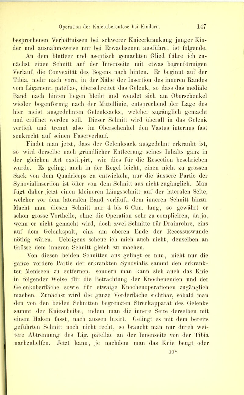 besprochenen Verhältnissen bei schwerer Knieerkranknng- jnnger Kin- der lind ausnahmsweise nur hei Erwachsenen ansfiilire, ist folgende. An dem blutleer und aseptisch gemachten Glied führe ich zu- nächst einen Schnitt auf der Innenseite mit etwas hogenförmigeu Verlauf, die Convexität des Bogens nach hinten. Er beginnt auf der Tibia, mehr nach vorn, in der Nähe der Insertion des inneren Randes vom Ligament, patellae, ül)erschreitet das Gelenk, so dass das mediale Band nach hinten liegen bleibt und wendet sich am Oberschenkel wieder bogenförmig nach der Mittellinie, entsprechend der Lage des hier meist ausgedehnten Gelenksacks, welcher zugänglich gemacht und eröffnet werden soll. Dieser Schnitt wird überall in das Gelenk vertieft und trennt also im Oberschenkel den Vastus internus fast senkrecht auf seinen Faserverlauf. Findet man jetzt, dass der Gelenksack ausgedehnt erkrankt ist, so wird derselbe nach gründlicher Entleerung seines Inhalts ganz in der gleichen Art exstir})irt, wie dies für die Resection beschrieben wurde. Es gelingt auch in der Regel leicht, einen nicht zu grossen Sack von dem Quadrice))S zu entwickeln, nur die äussere Partie der Synovialinsertion ist öfter von dem Schnitt aus nicht zugänglich. Man fügt daher jetzt einen kleineren Längsschnitt auf der lateralen Seite, welcher vor dem lateralen Band verläuft, dem inneren Schnitt hinzu. INIacht man diesen Schnitt nur 4 bis G Ctm. lang, so gewährt er schon grosse Vortheile, ohne die Operation sehr zn compliciren, da ja, wenn er nicht gemacht wird, doch zwei Schnitte für Drainrohre, eins auf dem Gelcnkspalt, eins am oberen Ende der Reccssuswunde nöthig wären. Uehrigens scheue ich mich auch nicht, denselben an Grösse dem inneren Schnitt gleich zu machen. Von diesen beiden Schnitten ans gelingt es nun, nicht nur die ganze vordere Partie der erkrankten Synovialis sanimt den erkrank- ten Meniscen zu entfernen, sondern man kann sich auch das Knie in folgender Weise für die Bctraclitung der Knochenenden und der Gelenkoherfläche sowie für etwaige Knochenoperationen zugänglich machen. Zunächst wird die ganze Vorderdäche sichtbar, sobald man den von den l)eiden Schnitten begrenzten Streckapparat des Gelenks sammt der Kniescheibe, indem man die innere Seite derselben mit einem Haken fasst, nach aussen luxirt. Gelingt es mit dem bereits geführten Schnitt noch nicht recht, so braucht man nur durch wei- tere Abtrennung des Lig. jiatellae an der Innenseite von der Tibia nachzuhelfen. Jetzt kann, je nachdem man das Knie beugt oder 10*