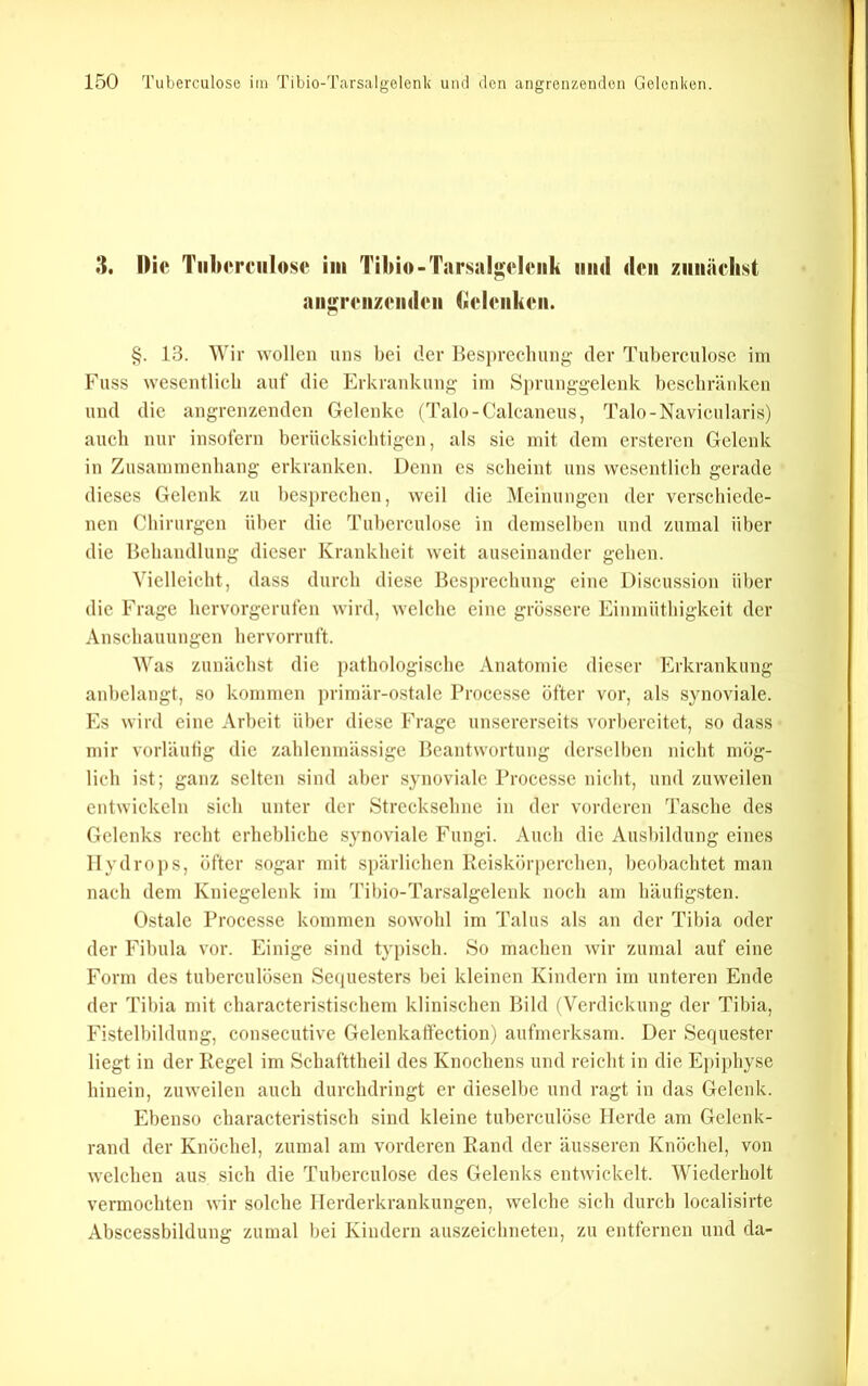 3. Di« TiilMTfiilose im Tilno-TarsalgehMik und den ziiiiäclist aii^mizmidoii (««ImiluMi. §. 13. Wir wollen uns bei der Besi)recliung- der Tuberculose iin Fuss wesentlich auf die Erkrankung- im Si)runggelenk beschränken und die angrenzenden Gelenke (Talo-Calcaneus, Talo-Navicularis) auch nur insofern berücksicbtigen, als sie mit dem ersteren Gelenk in Zusammenhang erkranken. Denn es scheint uns wesentlich gerade dieses Gelenk zu hesin-echen, weil die ]\Ieinungcn der verschiede- nen Chirurgen über die Tuberculose in demselben und zumal über die Behandlung dieser Krankheit weit auseinander gehen. Vielleicht, dass durch diese Besprechung eine Discussion über die Frage hervorgerufen wird, welche eine grössere Einmüthigkeit der Anschauungen hervorruft. Was zunächst die pathologische Anatomie dieser Erkrankung anhelangt, so kommen primär-ostale Broccsse öfter vor, als synoviale. Es wird eine Arbeit über diese Frage unsererseits vorbereitet, so dass mir vorläufig die zahlcnniässige Beantwortung dcrselljen nicht mög- lich ist; ganz selten sind aber synoviale Processe nicht, und zuweilen entwickeln sich unter der Strecksehne in der vorderen Tasche des Gelenks recht erhebliche synoviale Fungi. Auch die Ausbildung eines Hydrops, öfter sogar mit spärlichen Reiskörperchen, beobachtet man nach dem Kniegelenk im Tibio-Tarsalgelenk noch am häutigsten. Ostalc Processe kommen sowohl im Talus als an der Tibia oder der Fibula vor. Einige sind typisch. So machen wir zumal auf eine Form des tuberculösen Sequesters bei kleinen Kindern im unteren Ende der Tibia mit characteristischem klinischen Bild (Verdickung der Tibia, Fistelbildung, consecutive Gelenkaff'ection) aufmerksam. Der Sequester liegt in der Kegel im Schafttheil des Knochens und reicht in die Epiphyse hinein, zuweilen auch durchdringt er diesell)e und ragt in das Gelenk. Ebenso characteristisch sind kleine tuberculösc Herde am Gelenk- rand der Knöchel, zumal am vorderen Rand der äusseren Knöchel, von welchen aus sich die Tuberculose des Gelenks entwickelt. Wiederholt vermochten wir solche Herderkrankungen, welche sich durch localisirte Abscessbildung zumal bei Kindern auszeichneten, zu entfernen und da-