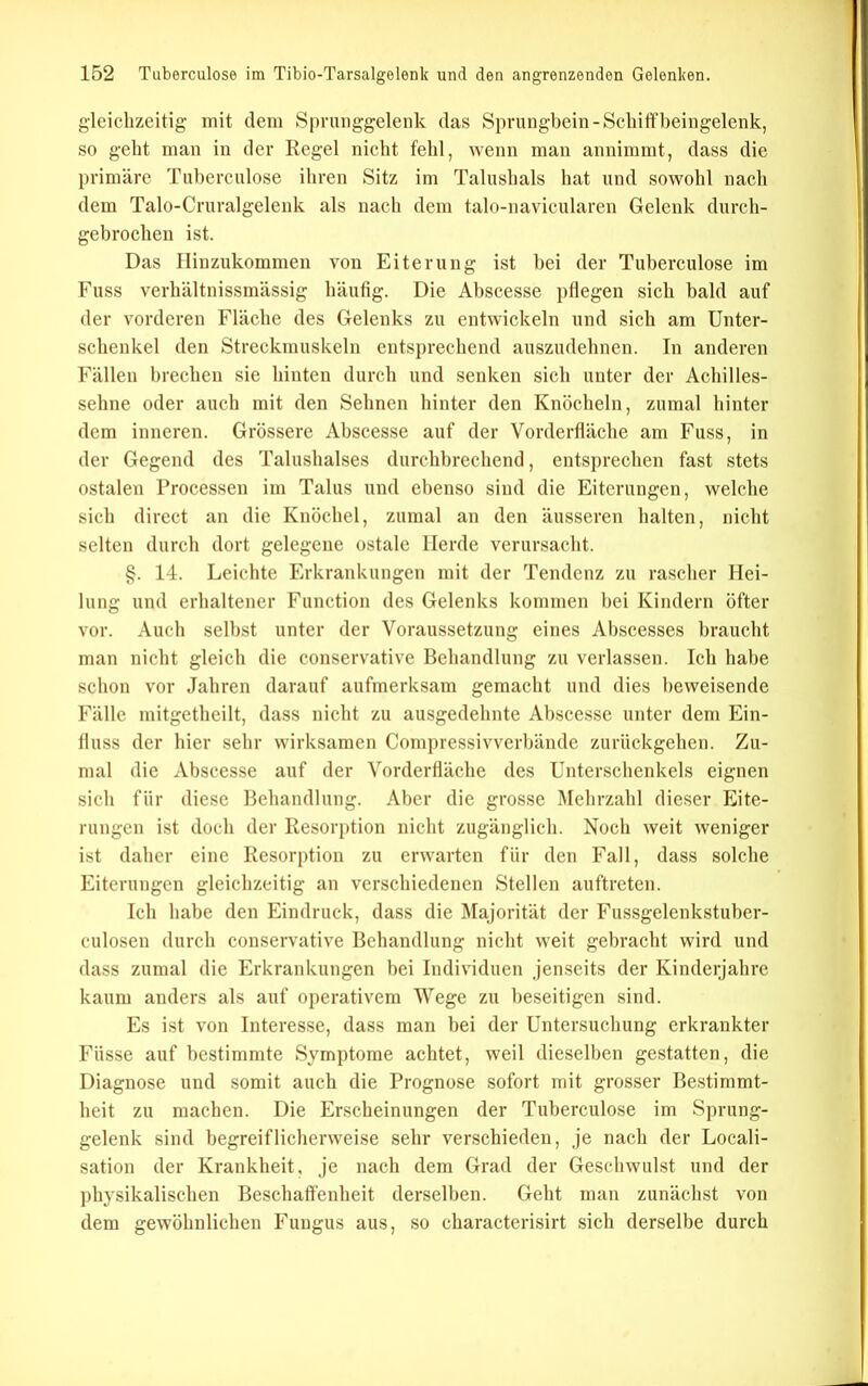 gleichzeitig mit dem Spruiiggelenk das Sprungbein-Schiff beingelenk, so geht man in der Regel nicht fehl, wenn man annimmt, dass die primäre Tuberculose ihren Sitz im Talushals hat und sowohl nach dem Talo-Cruralgelenk als nach dem talo-navicularen Gelenk durch- gebrochen ist. Das Hinzukommen von Eiterung ist hei der Tuberculose im Fuss verhältnissmässig häufig. Die Abscesse pflegen sich bald auf der vorderen Fläche des Gelenks zu entwickeln und sich am Unter- schenkel den Streckmuskeln entsprechend auszudehnen. In anderen Fällen brechen sie hinten durch und senken sich unter der Achilles- sehne oder auch mit den Sehnen hinter den Knöcheln, zumal hinter dem inneren. Grössere Abscesse auf der Vorderfläche am Fuss, in der Gegend des Talushalses durchbrechend, entsprechen fast stets ostalen Processen im Talus und ebenso sind die Eiterungen, welche sich direct an die Knöchel, zumal an den äusseren halten, nicht selten durch dort gelegene ostale Herde verursacht. §. 14. Leichte Erkrankungen mit der Tendenz zu rascher Hei- lung und erhaltener Function des Gelenks kommen bei Kindern öfter vor. Auch selbst unter der Voraussetzung eines Abscesses braucht man nicht gleich die conservative Behandlung zu verlassen. Ich habe schon vor Jahren darauf aufmerksam gemacht und dies beweisende Fälle mitgetheilt, dass nicht zu ausgedehnte Abscesse unter dem Ein- fluss der hier sehr wirksamen Compressivverbände zurückgehen. Zu- mal die Abscesse auf der Vorderfläche des Unterschenkels eignen sich für diese Behandlung. Aber die grosse Mehrzahl dieser Eite- rungen ist doch der Resorption nicht zugänglich. Noch weit weniger ist daher eine Resorption zu erwarten für den Fall, dass solche Eiterungen gleichzeitig an verschiedenen Stellen auftreten. Ich habe den Eindruck, dass die Majorität der Fussgelenkstuber- culosen durch conservative Behandlung nicht weit gebracht wird und dass zumal die Erkrankungen bei Individuen jenseits der Kinderjahre kaum anders als auf operativem Wege zu beseitigen sind. Es ist von Interesse, dass man bei der Untersuchung erkrankter Füsse auf bestimmte Symptome achtet, weil dieselben gestatten, die Diagnose und somit auch die Prognose sofort mit grosser Bestimmt- heit zu machen. Die Erscheinungen der Tuberculose im Sprung- gelenk sind begreiflicherweise sehr verschieden, je nach der Locali- sation der Krankheit, je nach dem Grad der Geschwulst und der physikalischen Beschaffenheit derselben. Geht man zunächst von dem gewöhnlichen Fungus aus, so characterisirt sich derselbe durch