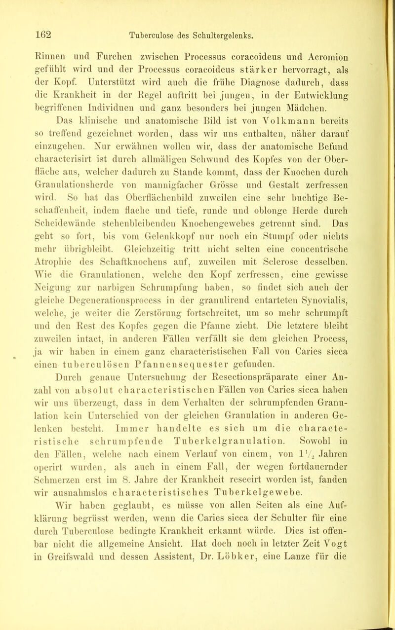 Einnen und Furchen zwischen Processus coracoideus und Acromion gefühlt wird und der Processus coracoideus stärker hervorragt, als der Kopf. Unterstützt wird auch die frühe Diagnose dadurch, dass die Krankheit in der Regel auftritt hei jungen, in der Entwicklung begritfenen Individuen und ganz besonders bei jungen Mädchen. Das klinische und anatomische Bild ist von Volk mann bereits so treffend gezeichnet worden, dass wir uns enthalten, näher darauf einzugehen. Nur erwähnen wollen wir, dass der anatomische Befund charactcrisirt ist durch allmäligen Schwund des Kopfes von der Ober- fläche aus, welcher dadurch zu Stande kommt, dass der Knochen durch Granulationsherde von mannigfacher Grösse und Gestalt zerfressen wird. So hat das Oberilächenbild zuweilen eine sehr buchtige Be- schaffenheit, indem Hache und tiefe, runde und oblonge Herde durch Scheidewände stehenbleibenden Knochengewebes getrennt sind. Das geht so fort, bis vom Gelenkkopf nur noch ein Stum[)f oder nichts mehr übrigbleibt. Gleichzeitig tritt nicht selten eine concentrische Atroi)hie des Schaftknochens auf, zuweilen mit Sclerose desselben. Wie die Granulationen, welche den Kopf zerfressen, eine gewisse Neigung zur narbigen Schrumpfung haben, so findet sich auch der gleiche Degenerationsi)rocess in der granulircnd entarteten Synovialis, welche, je weiter die Zerstörung fortschreitet, um so mehr schrumpft und den Rest des Kopfes gegen die Pfanne zieht. Die letztere bleibt zuweilen intact, in anderen Fällen verfällt sie dem gleichen Process, ja wir haben in einem ganz characteristischcn Fall von Caries sicca einen tuberculösen Pfannensequester gefunden. Durch genaue Untersuchung der Resectionspräparate einer An- zahl von absolut characteristisehen Fällen von Caries sicca haben wir uns überzeugt, dass in dem Verhalten der schrumpfenden Granu- lation kein Unterschied von der gleichen Granulation in anderen Ge- lenken besteht. Immer handelte es sich um die characte- ristische schrumpfende Tuberkelgranulation. Sowohl in den Fällen, welche nach einem Verlauf von einem, von 1'/., .Jahren operirt wurden, als auch in einem Fall, der wegen fortdauernder Schmerzen erst im 8. Jahre der Krankheit resecirt worden ist, fanden wir ausnahmslos characteristisches Tuberkelgewebe. Wir haben geglaubt, es müsse von allen Seiten als eine Auf- klärung begrüsst werden, wenn die Caries sicca der Schulter für eine durch Tuberculose bedingte Krankheit erkannt würde. Dies ist offen- bar nicht die allgemeine Ansicht. Hat doch noch in letzter Zeit Vogt in Greifswald und dessen Assistent, Dr. Löbker, eine Lanze für die