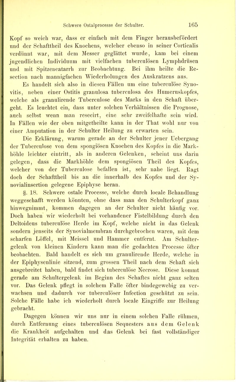 Kopf so weich war, dass er einfach mit dem Finger herausbefördert und der Schafttheil des Knochens, welcher ebenso in seiner Corticalis verdünnt war, mit dem Messer geglättet wurde, kam bei einem jugendlichen Individuum mit vielfachen tuherculösen Lymphdrüsen und mit Spitzencatarrh zur Beobachtung. Bei ihm heilte die Re- section nach mannigfachen Wiederholungen des Auskratzens aus. Es handelt sich also in diesen Fällen um eine tuberculöse Syno- vitis, neben einer Ostitis granulosa tuberculosa des Humeruskopfes, welche als granulirende Tuberculöse des Marks in den Schaft über- geht. Es leuchtet ein, dass unter solchen Verhältnissen die Prognose, auch seihst wenn man resecirt, eine sehr zweifelhafte sein wird. In Fällen wie der oben mitgetheilte kann in der That wohl nur von einer Amputation in der Schulter Heilung zu erwarten sein. Die Erklärung, warum gerade an der Schulter jener Uebergang der Tuberculöse von dem spongiösen Knochen des Kopfes in die Mark- höhle leichter eintritt, als in anderen Gelenken, scheint uns darin gelegen, dass die Markhöhle dem sj)ongiösen Theil des Kopfes, welcher von der Tuberculöse befallen ist, sehr nahe liegt. Ragt doch der Schafttheil bis an die innerhalb des Kopfes und der Sy- novialinsertion gelegene Epiphyse heran. §. 18. Schwere ostale Processe, welche durch locale Behandlung weggeschafft werden könnten, ohne dass man den Schulterkopf ganz hinwegnimmt, kommen dagegen an der Schulter nicht häulig vor. Doch haben wir wiederholt bei vorhandener Fistelbildung durch den Deltoideus tuberculöse Herde im Kopf, welche nicht in das Gelenk sondern jenseits der Synovialmembran durchgebrochen waren, mit dem scharfen Löffel, mit Meissei und Hammer entfernt. Am Schulter- gelenk von kleinen Kindern kann man die gedachten Processe öfter beobachten. Bald handelt es sich um granulirende Herde, welche in der Epiphysenlinie sitzend, zum grossen Theil nach dem Schaft sich ausgebreitet haben, bald findet sich tuberculöse Necrose. Diese kommt gerade am Schultergelenk im Beginn des Schaftes nicht ganz selten vor. Das Gelenk pflegt in solchem Falle öfter bindegewebig zu ver- wachsen und dadurch vor tuherculöser Infection geschützt zu sein. Solche Fälle habe ich wiederholt durch locale Eingriffe zur Heilung gebracht. Dagegen können wir uns nur in einem solchen Falle rühmen, durch Entfernung eines tuherculösen Sequesters aus dem Gelenk die Krankheit aufgehalten und das Gelenk bei fast vollständiger Integrität erhalten zu haben.