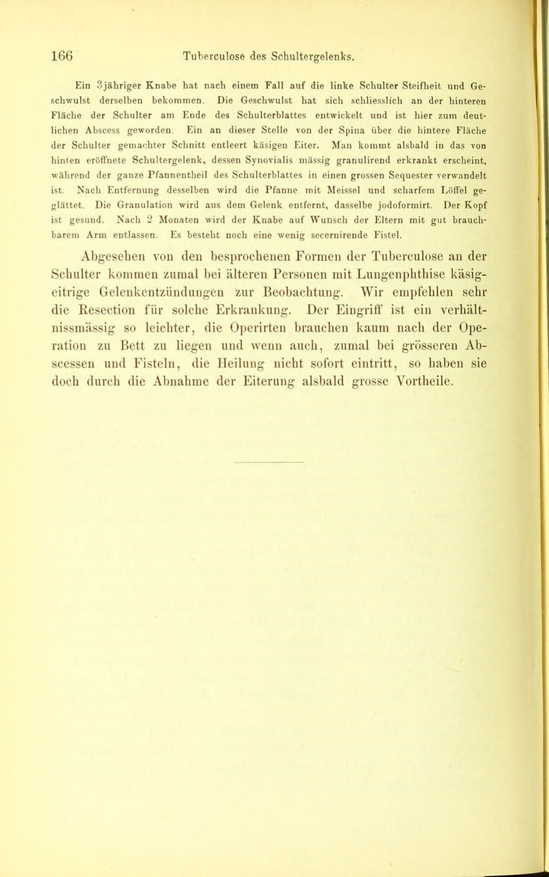 Ein 3jähriger Knabe hat nach einem Fall auf die linke Schulter Steifheit und Ge- schwulst derselben bekommen. Die Geschwulst hat sich schliesslich an der hinteren Fläche der Schulter am Ende des Schulterblattes entwickelt und ist hier zum deut- lichen Abscess geworden. Ein an dieser Stelle von der Spina über die hintere Fläche der Schulter gemachter Schnitt entleert käsigen Eiter. Man kommt alsbald in das von hinten eröffnete Schultergelenk, dessen Synovialis massig granulirend erkrankt erscheint, während der ganze Pfannentheil des Schulterblattes in einen grossen Sequester verwandelt ist. Nach Entfernung desselben wird die Pfanne mit Meissei und scharfem Löffel ge- glättet. Die Granulation wird aus dem Gelenk entfernt, dasselbe jodoformirt. Der Kopf ist gesund. Nach 2 Monaten wird der Knabe auf Wunsch der Eltern mit gut brauch- barem Arm entlassen. Es besteht noch eine wenig secernirende Fistel. Abgesehen von den besproelienen Formen der Tuberculose an der Schulter koniinen zumal bei älteren Personen mit Lungenpbtbise käsig- eitrige Gelenkentzündungen zur Beobachtung. Wir empfehlen sehr die Resection für solehe Erkrankung. Der Eingriff ist ein verhält- nissniässig so leichter, die Operirten brauchen kaum nach der Ope- ration zu Bett zu liegen und wenn auch, zumal bei grösseren Ab- seessen und Fisteln, die Heilung nicht sofort eintritt, so haben sie doch durch die Abnahme der Eiterung alsbald grosse Vortbeile.