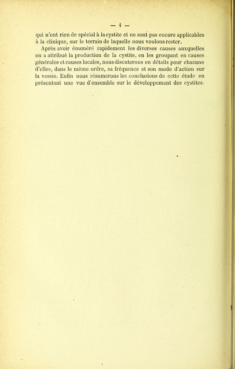 qui n’ont rien de spécial à la cystite et ne sont pas encore applicables à la clinique, sur le terrain de laquelle nous voulons rester. Après avoir énuméré rapidement les diverses causes auxquelles on a attribué la production de la cystite, en les groupant en causes générales et causes locales, nous discuterons en détails pour chacune d’elles, dans le même ordre, sa fréquence et son mode d’action sur la vessie. Enfin nous résumerons les conclusions de cette étude en présentant une vue d’ensemble sur le développement des cystites.