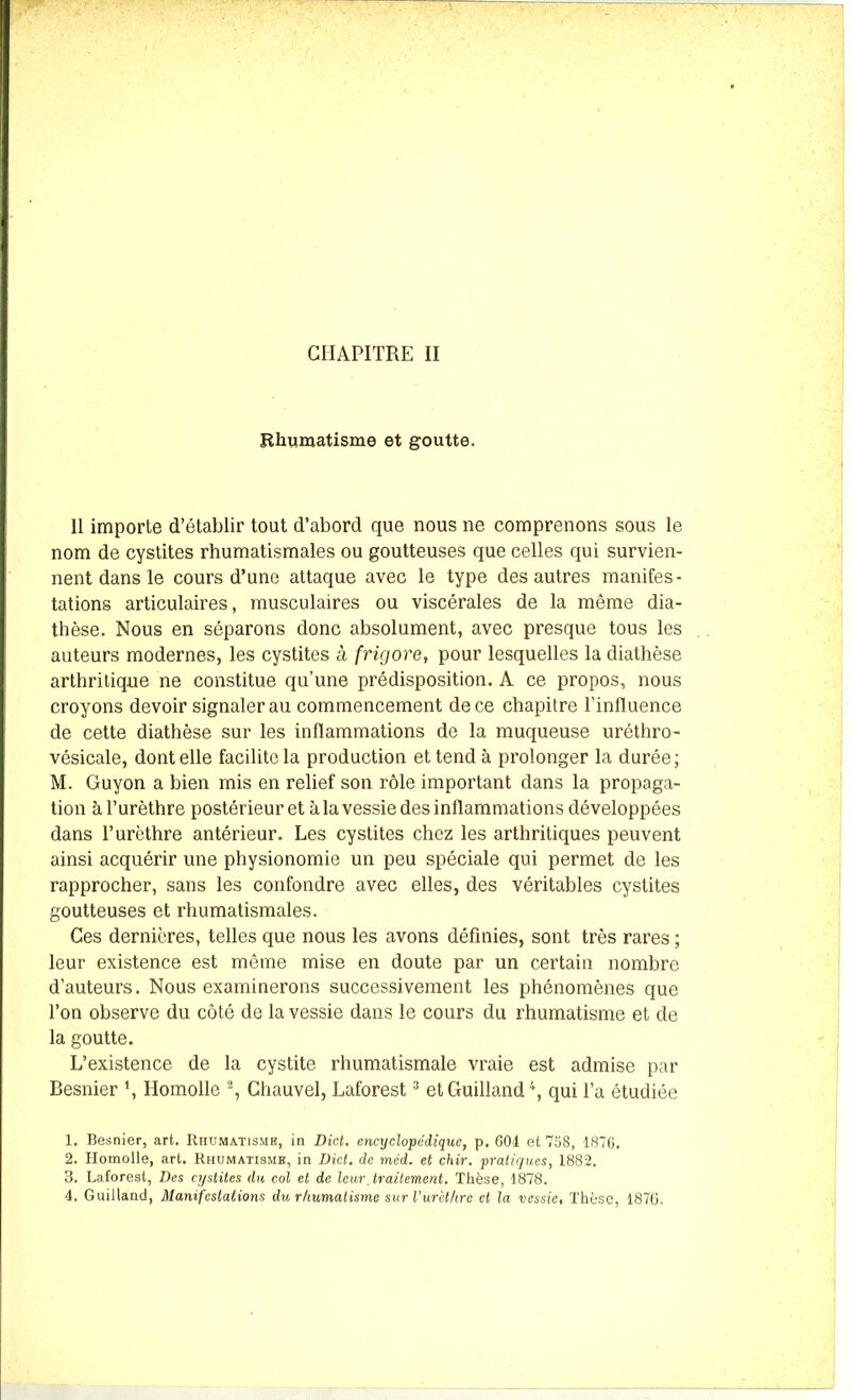Rhumatisme et goutte. 11 importe d’établir tout d’abord que nous ne comprenons sous le nom de cystites rhumatismales ou goutteuses que celles qui survien- nent dans le cours d’une attaque avec le type des autres manifes- tations articulaires, musculaires ou viscérales de la même dia- thèse. Nous en séparons donc absolument, avec presque tous les auteurs modernes, les cystites à frigore, pour lesquelles la diathèse arthritique ne constitue qu’une prédisposition. A ce propos, nous croyons devoir signaler au commencement de ce chapitre l’influence de cette diathèse sur les inflammations de la muqueuse uréthro- vésicale, dont elle facilite la production et tend à prolonger la durée; M. Guyon a bien mis en relief son rôle important dans la propaga- tion à l’urèthre postérieur et à la vessie des inflammations développées dans l’urèthre antérieur. Les cystites chez les arthritiques peuvent ainsi acquérir une physionomie un peu spéciale qui permet de les rapprocher, sans les confondre avec elles, des véritables cystites goutteuses et rhumatismales. Ces dernières, telles que nous les avons définies, sont très rares ; leur existence est même mise en doute par un certain nombre d’auteurs. Nous examinerons successivement les phénomènes que l’on observe du côté de la vessie dans le cours du rhumatisme et de la goutte. L’existence de la cystite rhumatismale vraie est admise par Besnier \ Homolle 1 2, Chauvel, Laforest3 etGuilland4, qui l’a étudiée 1. Besnier, art. Rhumatismb, in Dict. encyclopédique, p. 604 et 758, 1876. 2. Homolle, art. Rhumatismb, in Dict. de méd. et chir. pratiques, 1882. 3. Laforest, Des cystites dti col et de leur Jr alternent. Thèse, 1878. 4. Guilland, Manifestations du rhumatisme sur l’urèt/ire et la vessie, Thèse, 1876.