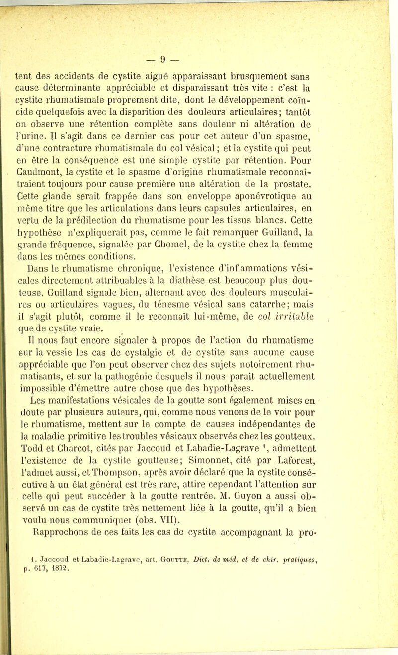 tent des accidents de cystite aiguë apparaissant brusquement sans cause déterminante appréciable et disparaissant très vite : c’est la cystite rhumatismale proprement dite, dont le développement coïn- cide quelquefois avec la disparition des douleurs articulaires; tantôt on observe une rétention complète sans douleur ni altération de burine, fl s’agit dans ce dernier cas pour cet auteur d’un spasme, d’une contracture rhumatismale du col vésical ; et la cystite qui peut en être la conséquence est une simple cystite par rétention. Pour Caudmont, la cystite et le spasme d’origine rhumatismale reconnaî- traient toujours pour cause première une altération de la prostate. Cette glande serait frappée dans son enveloppe aponévrotique au même titre que les articulations dans leurs capsules articulaires, en vertu de la prédilection du rhumatisme pour les tissus blancs. Cette hypothèse n’expliquerait pas, comme le fait remarquer Guilland, la grande fréquence, signalée par Chomel, de la cystite chez la femme dans les mêmes conditions. Dans le rhumatisme chronique, l’existence d’inflammations vési- cales directement attribuables à la diathèse est beaucoup plus dou- teuse. Guilland signale bien, alternant avec des douleurs musculai- res ou articulaires vagues, du ténesme vésical sans catarrhe; mais il s’agit plutôt, comme il le reconnaît lui-même, de col irritable que de cystite vraie. Il nous faut encore signaler à propos de l’action du rhumatisme sur la vessie les cas de cystalgie et de cystite sans aucune cause appréciable que l’on peut observer chez des sujets notoirement rhu- matisants, et sur la pathogénie desquels il nous parait actuellement impossible d’émettre autre chose que des hypothèses. Les manifestations vésicales de la goutte sont également mises en doute par plusieurs auteurs, qui, comme nous venons de le voir pour le rhumatisme, mettent sur le compte de causes indépendantes de la maladie primitive les troubles vésicaux observés chez les goutteux. Todd et Charcot, cités par Jaccoud et Labadie-Lagrave 1, admettent l’existence de la cystite goutteuse; Simonnet, cité par Laforest, l’admet aussi, et Thompson, après avoir déclaré que la cystite consé- cutive à un état général est très rare, attire cependant l’attention sur celle qui peut succéder à la goutte rentrée. M. Guyon a aussi ob- servé un cas de cystite très nettement liée à la goutte, qu’il a bien voulu nous communiquei (obs. VII). Rapprochons de ces faits les cas de cystite accompagnant la pro- 1. Jaccoud et Labadie-Lagrave, art, Goutte, Dict, de méd, et de chir, pratiques, p. 617, 1872.