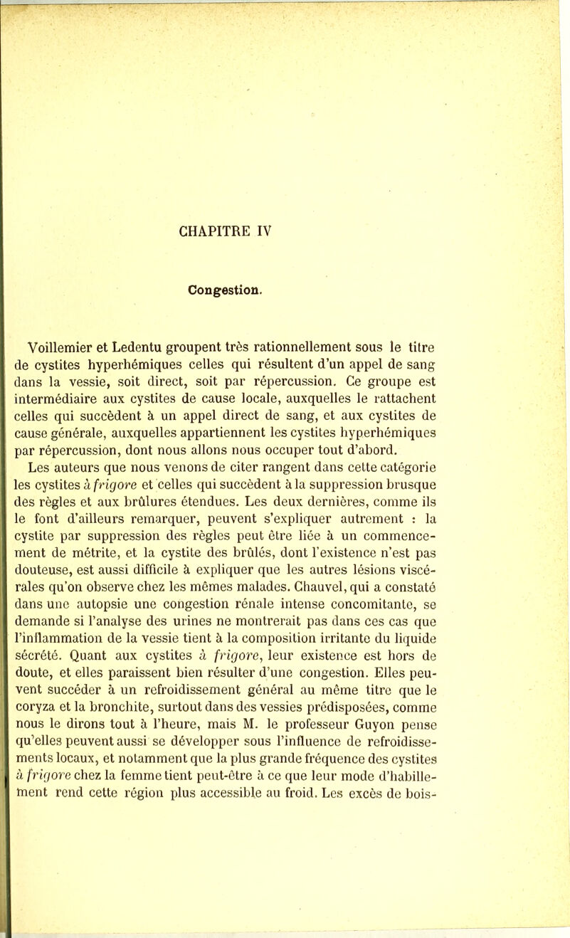 Congestion. Voillemier et Ledentu groupent très rationnellement sous le titre de cystites hyperhémiques celles qui résultent d’un appel de sang dans la vessie, soit direct, soit par répercussion. Ce groupe est intermédiaire aux cystites de cause locale, auxquelles le rattachent celles qui succèdent à un appel direct de sang, et aux cystites de cause générale, auxquelles appartiennent les cystites hyperhémiques par répercussion, dont nous allons nous occuper tout d’abord. Les auteurs que nous venons de citer rangent dans cette catégorie les cystites à frigore et celles qui succèdent à la suppression brusque des règles et aux brûlures étendues. Les deux dernières, comme ils le font d’ailleurs remarquer, peuvent s’expliquer autrement : la cystite par suppression des règles peut être liée à un commence- ment de métrite, et la cystite des brûlés, dont l’existence n’est pas douteuse, est aussi difficile à expliquer que les autres lésions viscé- rales qu’on observe chez les mêmes malades. Chauvel, qui a constaté dans une autopsie une congestion rénale intense concomitante, se demande si l’analyse des urines ne montrerait pas dans ces cas que l’inflammation de la vessie tient à la composition irritante du liquide sécrété. Quant aux cystites à frigore, leur existence est hors de doute, et elles paraissent bien résulter d’une congestion. Elles peu- vent succéder à un refroidissement général au même titre que le coryza et la bronchite, surtout dans des vessies prédisposées, comme nous le dirons tout à l’heure, mais M. le professeur Guyon pense qu’elles peuvent aussi se développer sous l’influence de refroidisse- ments locaux, et notamment que la plus grande fréquence des cystites à frigore chez la femme tient peut-être à ce que leur mode d’habille- ment rend cette région plus accessible au froid. Les excès de bois-