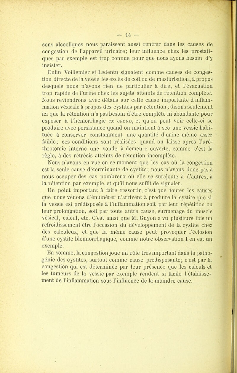 sons alcooliques nous paraissent aussi rentrer dans les causes de congestion de l’appareil urinaire; leur influence chez les prostati- ques par exemple est trop connue pour que nous ayons besoin d’y insister. Enfin Voillemier et Lodentu signalent comme causes de conges- tion directe de la vessie les excès de coït ou de masturbation, à propos desquels nous n’avons rien de particulier à dire, et l’évacuation trop rapide de l’urine chez les sujets atteints de rétention complète. Nous reviendrons avec détails sur cette cause importante d’inflam- mation vésicale à propos des cystites par rétention ; disons seulement ici que la rétention n’a pas besoin d’être complète ni abondante pour exposer à l’hémorrhagie ex vacuo, et qu’on peut voir celle-ci se produire avec persistance quand on maintient à sec une vessie habi- tuée à conserver constamment une quantité d’urine même assez faible; ces conditions sont réalisées quand on laisse après l’uré- throtomie interne une sonde à demeure ouverte, comme c’est la règle, à des rétrécis atteints de rétention incomplète. Nous n’avons en vue en ce moment que les cas où la congestion est la seule cause déterminante de cystite; nous n’avons donc pas à nous occuper des cas nombreux où elle se surajoute à d’autres, à la rétention par exemple, et qu’il nous suffit de signaler. Un point important à faire ressortir, c’est que toutes les causes que nous venons d’énumérer n’arrivent à produire la cystite que si la vessie est prédisposée à l’inflammation soit par leur répétition ou leur prolongation, soit par toute autre cause, surmenage du muscle vésical, calcul, etc. C’est ainsi que M. Guyon a vu plusieurs fois un refroidissement être l’occasion du développement de la cystite chez des calculeux, et que la même cause peut provoquer l’éclosion d’une cystite blennorrhagique, comme notre observation I en est un exemple. En somme, la congestion joue un rôle très important dans la patho- génie des cystites, surtout comme cause prédisposante; c’est par la congestion qui est déterminée par leur présence que les calculs et les tumeurs de la vessie par exemple rendent si facile l’établisse- ment de l’inflammation sous l’influence de la moindre cause.