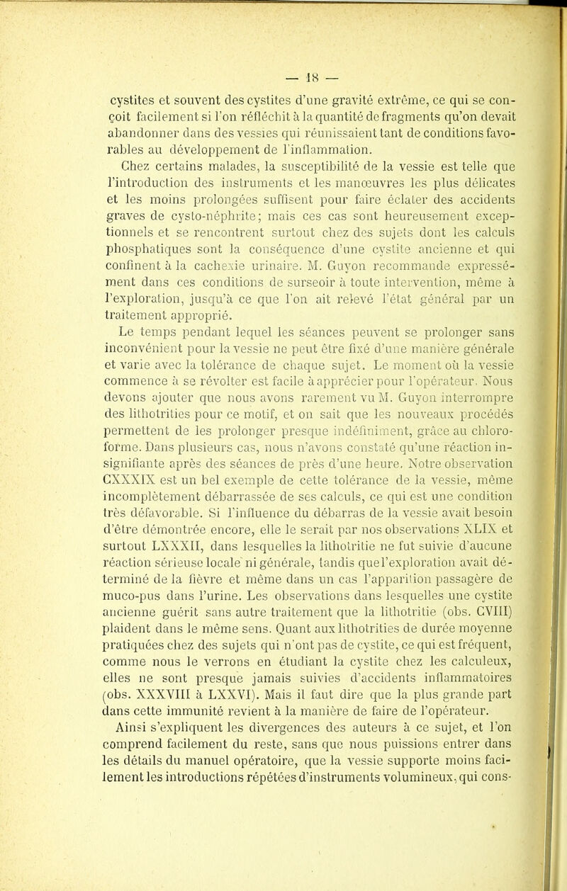 cystites et souvent des cystites d’une gravité extrême, ce qui se con- çoit facilement si l’on réfléchit à la quantité de fragments qu’on devait abandonner dans des vessies qui réunissaient tant de conditions favo- rables au développement de l’inflammation. Chez certains malades, la susceptibilité de la vessie est telle que l’introduction des instruments et les manoeuvres les plus délicates et les moins prolongées suffisent pour faire éclater des accidents graves de cysto-néphrite; mais ces cas sont heureusement excep- tionnels et se rencontrent surtout chez des sujets dont les calculs phosphatiques sont la conséquence d’une cystite ancienne et qui confinent à la cachexie urinaire. M. Guvon recommande expressé- ment dans ces conditions de surseoir à toute intervention, même à l’exploration, jusqu’à ce que l’on ait relevé l’état général par un traitement approprié. Le temps pendant lequel les séances peuvent se prolonger sans inconvénient pour la vessie ne peut être fixé d’une manière générale et varie avec la tolérance de chaque sujet. Le moment où la vessie commence à se révolter est facile à apprécier pour l’opérateur. Nous devons ajouter que nous avons rarement vu M. Guyon interrompre des lithotrities pour ce motif, et on sait que les nouveaux procédés permettent de les prolonger presque indéfiniment, grâce au chloro- forme. Dans plusieurs cas, nous n’avons constaté qu’une réaction in- signifiante après des séances de près d’une heure. Notre observation GNNXIX est un bel exemple de cette tolérance de la vessie, même incomplètement débarrassée de ses calculs, ce qui est une condition très défavorable. Si l’influence du débarras de la vessie avait besoin d’être démontrée encore, elle le serait par nos observations XLIX et surtout LXXXII, dans lesquelles la lithotritie ne fut suivie d’aucune réaction sérieuse locale ni générale, tandis quel’exploration avait dé- terminé de la fièvre et même dans un cas l’apparition passagère de muco-pus dans l’urine. Les observations dans lesquelles une cystite ancienne guérit sans autre traitement que la lithotritie (obs. CVIII) plaident dans le même sens. Quant aux lithotrities de durée moyenne pratiquées chez des sujets qui n’ont pas de cystite, ce qui est fréquent, comme nous le verrons en étudiant la cystite chez les calculeux, elles ne sont presque jamais suivies d’accidents inflammatoires (obs. XXXVIII à LXXVI). Mais il faut dire que la plus grande part dans cette immunité revient à la manière de faire de l’opérateur. Ainsi s’expliquent les divergences des auteurs à ce sujet, et l’on comprend facilement du reste, sans que nous puissions entrer dans les détails du manuel opératoire, que la vessie supporte moins faci- lement les introductions répétées d’instruments volumineux, qui cons-