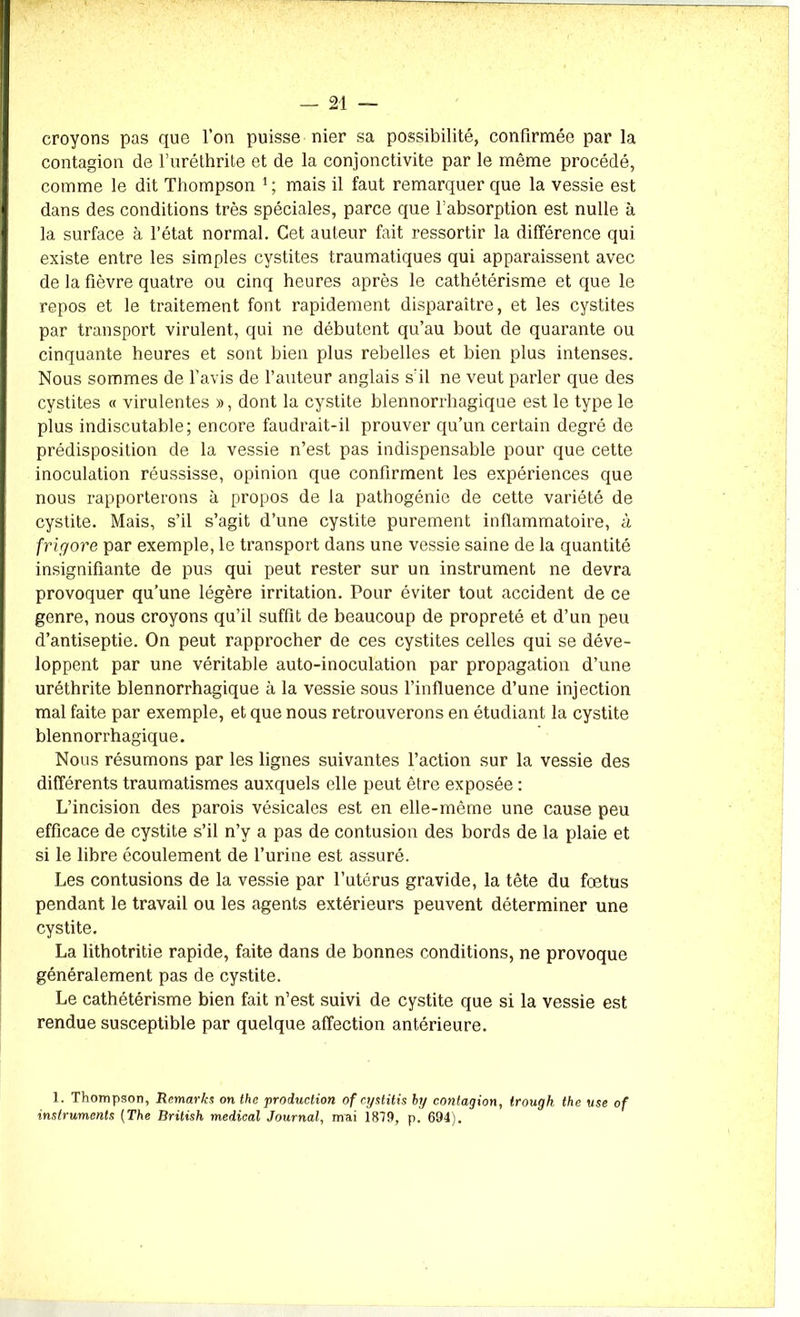 croyons pas que l’on puisse nier sa possibilité, confirmée par la contagion de l’uréthrite et de la conjonctivite par le même procédé, comme le dit Thompson 1 ; mais il faut remarquer que la vessie est dans des conditions très spéciales, parce que l’absorption est nulle à la surface à l’état normal. Cet auteur fait ressortir la différence qui existe entre les simples cystites traumatiques qui apparaissent avec de la fièvre quatre ou cinq heures après le cathétérisme et que le repos et le traitement font rapidement disparaître, et les cystites par transport virulent, qui ne débutent qu’au bout de quarante ou cinquante heures et sont bien plus rebelles et bien plus intenses. Nous sommes de l’avis de l’auteur anglais s'il ne veut parler que des cystites « virulentes », dont la cystite blennorrbagique est le type le plus indiscutable; encore faudrait-il prouver qu’un certain degré de prédisposition de la vessie n’est pas indispensable pour que cette inoculation réussisse, opinion que confirment les expériences que nous rapporterons à propos de la pathogénie de cette variété de cystite. Mais, s’il s’agit d’une cystite purement inflammatoire, à frigore par exemple, le transport dans une vessie saine de la quantité insignifiante de pus qui peut rester sur un instrument ne devra provoquer qu’une légère irritation. Pour éviter tout accident de ce genre, nous croyons qu’il suffit de beaucoup de propreté et d’un peu d’antiseptie. On peut rapprocher de ces cystites celles qui se déve- loppent par une véritable auto-inoculation par propagation d’une uréthrite blennorrhagique à la vessie sous l’influence d’une injection mal faite par exemple, et que nous retrouverons en étudiant la cystite blennorrhagique. Nous résumons par les lignes suivantes l’action sur la vessie des différents traumatismes auxquels elle peut être exposée : L’incision des parois vésicales est en elle-même une cause peu efficace de cystite s’il n’y a pas de contusion des bords de la plaie et si le libre écoulement de l’urine est assuré. Les contusions de la vessie par l’utérus gravide, la tête du foetus pendant le travail ou les agents extérieurs peuvent déterminer une cystite. La lithotritie rapide, faite dans de bonnes conditions, ne provoque généralement pas de cystite. Le cathétérisme bien fait n’est suivi de cystite que si la vessie est rendue susceptible par quelque affection antérieure. 1. Thompson, Remaries on thc production of cystitis by contagion, trough the use of instruments (The British medical Journal, nvai 1873, p. 694).