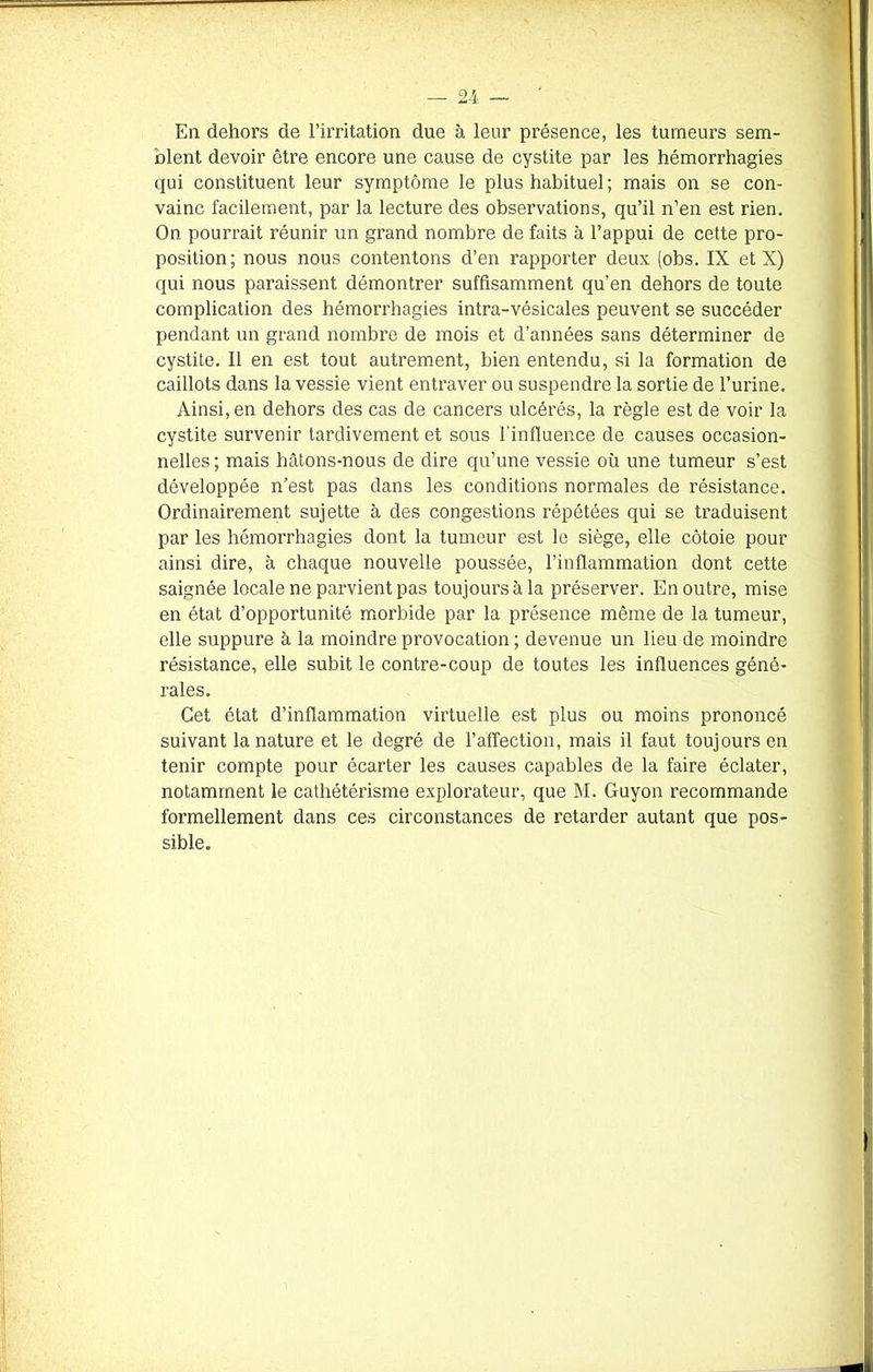 En dehors de l’irritation due à leur présence, les tumeurs sem- blent devoir être encore une cause de cystite par les hémorrhagies qui constituent leur symptôme le plus habituel; mais on se con- vainc facilement, par la lecture des observations, qu’il n’en est rien. On pourrait réunir un grand nombre de faits à l’appui de cette pro- position; nous nous contentons d’en rapporter deux (obs. IX et X) qui nous paraissent démontrer suffisamment qu’en dehors de toute complication des hémorrhagies intra-vésicales peuvent se succéder pendant un grand nombre de mois et d’années sans déterminer de cystite. Il en est tout autrement, bien entendu, si la formation de caillots dans la vessie vient entraver ou suspendre la sortie de l’urine. Ainsi, en dehors des cas de cancers ulcérés, la règle est de voir la cystite survenir tardivement et sous l’influence de causes occasion- nelles; mais hâtons-nous de dire qu’une vessie où une tumeur s’est développée n’est pas dans les conditions normales de résistance. Ordinairement sujette à des congestions répétées qui se traduisent par les hémorrhagies dont la tumeur est le siège, elle côtoie pour ainsi dire, à chaque nouvelle poussée, l’inflammation dont cette saignée locale ne parvient pas toujours à la préserver. En outre, mise en état d’opportunité morbide par la présence même de la tumeur, elle suppure à la moindre provocation ; devenue un lieu de moindre résistance, elle subit le contre-coup de toutes les influences géné- rales. Cet état d’inflammation virtuelle est plus ou moins prononcé suivant la nature et le degré de l’affection, mais il faut toujours en tenir compte pour écarter les causes capables de la faire éclater, notamment le cathétérisme explorateur, que M. Guyon recommande formellement dans ces circonstances de retarder autant que pos- sible.