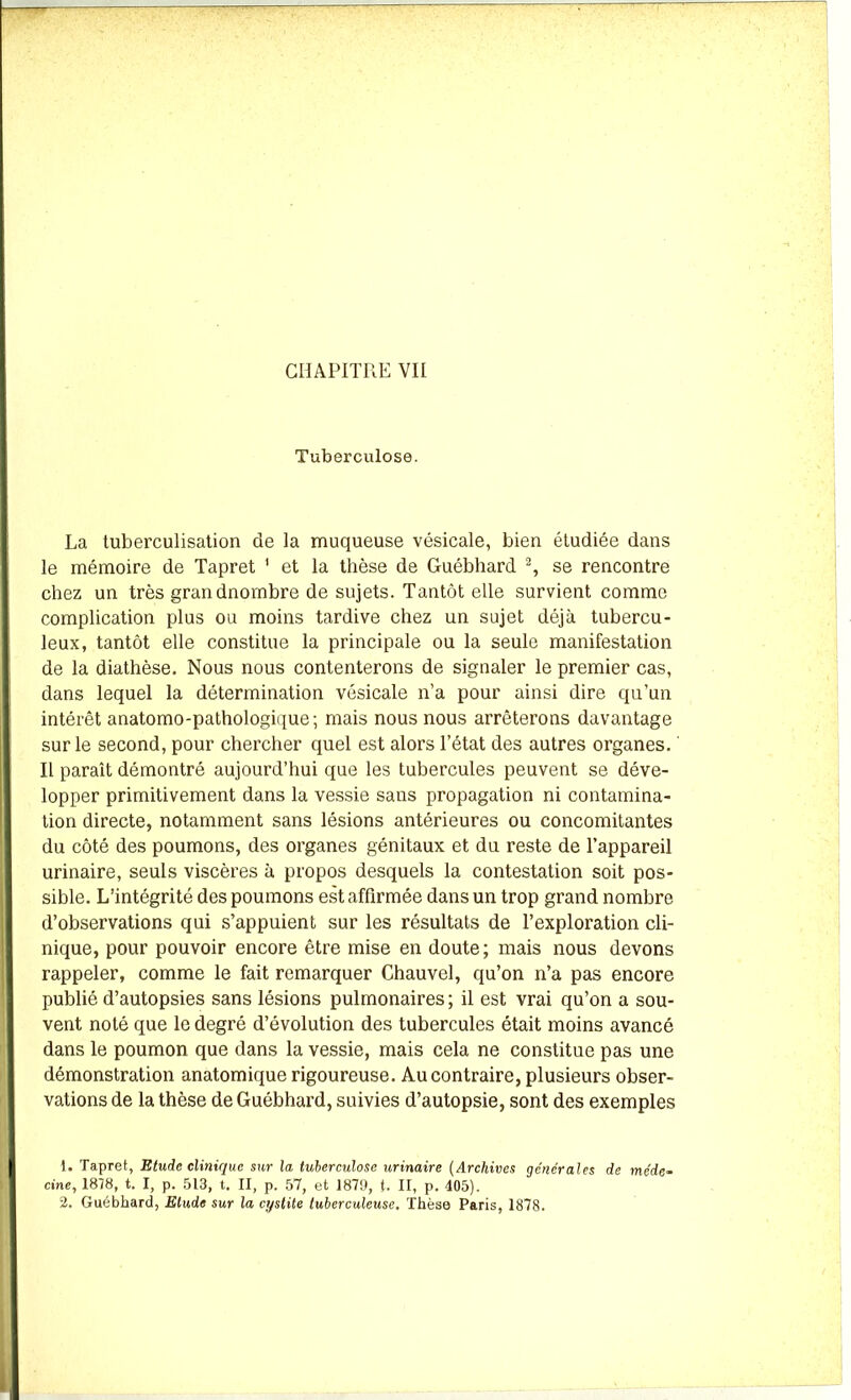 Tuberculose. La tuberculisation de la muqueuse vésicale, bien étudiée dans le mémoire de Tapret 1 et la thèse de Guébhard 2, se rencontre chez un très grandnombre de sujets. Tantôt elle survient comme complication plus ou moins tardive chez un sujet déjà tubercu- leux, tantôt elle constitue la principale ou la seule manifestation de la diathèse. Nous nous contenterons de signaler le premier cas, dans lequel la détermination vésicale n’a pour ainsi dire qu’un intérêt anatomo-pathologique; mais nous nous arrêterons davantage sur le second, pour chercher quel est alors l’état des autres organes. ' Il paraît démontré aujourd’hui que les tubercules peuvent se déve- lopper primitivement dans la vessie sans propagation ni contamina- tion directe, notamment sans lésions antérieures ou concomitantes du côté des poumons, des organes génitaux et du reste de l’appareil urinaire, seuls viscères à propos desquels la contestation soit pos- sible. L’intégrité des poumons est affirmée dans un trop grand nombre d’observations qui s’appuient sur les résultats de l’exploration cli- nique, pour pouvoir encore être mise en doute; mais nous devons rappeler, comme le fait remarquer Chauvel, qu’on n’a pas encore publié d’autopsies sans lésions pulmonaires; il est vrai qu’on a sou- vent noté que le degré d’évolution des tubercules était moins avancé dans le poumon que dans la vessie, mais cela ne constitue pas une démonstration anatomique rigoureuse. Au contraire, plusieurs obser- vations de la thèse de Guébhard, suivies d’autopsie, sont des exemples 1. Tapret, Etude clinique sur la tuberculose urinaire (Archives générales de méde- cine, 1878, t. I, p. 513, t. II, p. 57, et 1879, {. II, p. 405). 2. Guébhard, Elude sur la cystite tuberculeuse. Thèse Paris, 1878.