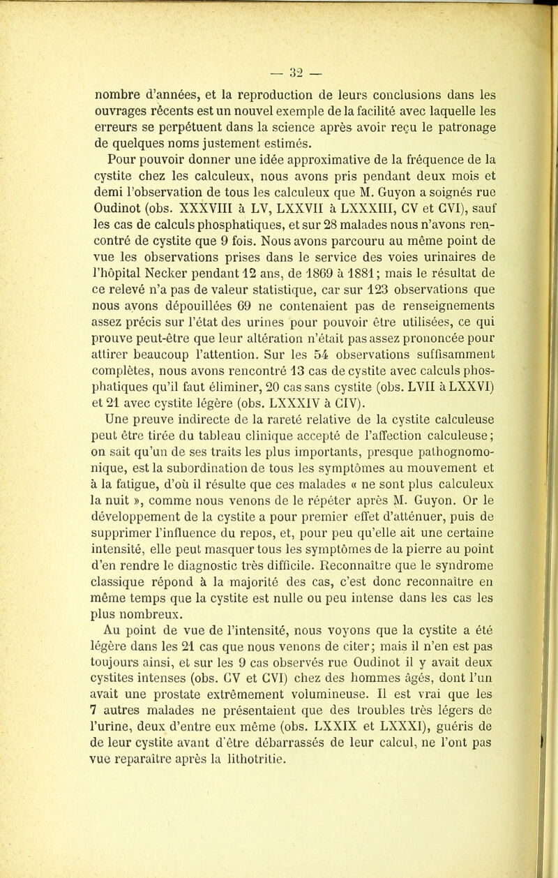 nombre d’années, et la reproduction de leurs conclusions dans les ouvrages récents est un nouvel exemple de la facilité avec laquelle les erreurs se perpétuent dans la science après avoir reçu le patronage de quelques noms justement estimés. Pour pouvoir donner une idée approximative de la fréquence de la cystite chez les calculeux, nous avons pris pendant deux mois et demi l’observation de tous les calculeux que M. Guyon a soignés rue Oudinot (obs. XXXVIII à LV, LXXVII à LXXXIII, CV et GVI), sauf les cas de calculs phosphatiques, et sur 28 malades nous n’avons ren- contré de cystite que 9 fois. Nous avons parcouru au même point de vue les observations prises dans le service des voies urinaires de l’hôpital Necker pendant 12 ans, de 1869 à 1881 ; mais le résultat de ce relevé n’a pas de valeur statistique, car sur 123 observations que nous ayons dépouillées 69 ne contenaient pas de renseignements assez précis sur l’état des urines pour pouvoir être utilisées, ce qui prouve peut-être que leur altération n’était pas assez prononcée pour attirer beaucoup l’attention. Sur les 54 observations suffisamment complètes, nous avons rencontré 13 cas de cystite avec calculs phos- phatiques qu’il faut éliminer, 20 cas sans cystite (obs. LVII à LXXVI) et 21 avec cystite légère (obs. LXXXIV à CIV). Une preuve indirecte de la rareté relative de la cystite calculeuse peut être tirée du tableau clinique accepté de l’affection calculeuse; on sait qu’un de ses traits les plus importants, presque pathognomo- nique, est la subordination de tous les symptômes au mouvement et à la fatigue, d’où il résulte que ces malades « ne sont plus calculeux la nuit », comme nous venons de le répéter après M. Guyon. Or le développement de la cystite a pour premier effet d’atténuer, puis de supprimer l’influence du repos, et, pour peu qu’elle ait une certaine intensité, elle peut masquer tous les symptômes de la pierre au point d’en rendre le diagnostic très difficile. Reconnaître que le syndrome classique répond à la majorité des cas, c’est donc reconnaître en même temps que la cystite est nulle ou peu intense dans les cas les plus nombreux. Au point de vue de l’intensité, nous voyons que la cystite a été légère dans les 21 cas que nous venons de citer; mais il n’en est pas toujours ainsi, et sur les 9 cas observés rue Oudinot il y avait deux cystites intenses (obs. GV et CVI) chez des hommes âgés, dont l’un avait une prostate extrêmement volumineuse. Il est vrai que les 7 autres malades ne présentaient que des troubles très légers de l’urine, deux d’entre eux même (obs. LXXIX et LXXX1), guéris de de leur cystite avant d’être débarrassés de leur calcul, ne l’ont pas vue reparaître après la lithotritie.