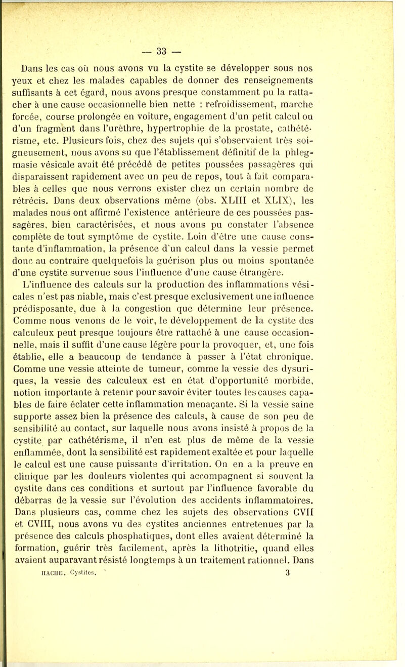 Dans les cas où nous avons vu la cystite se développer sous nos yeux et chez les malades capables de donner des renseignements suffisants à cet égard, nous avons presque constamment pu la ratta- cher à une cause occasionnelle bien nette : refroidissement, marche forcée, course prolongée en voiture, engagement d’un petit calcul ou d’un fragment dans l’urèthre, hypertrophie de la prostate, cathété- risme, etc. Plusieurs fois, chez des sujets qui s’observaient très soi- gneusement, nous avons su que l’établissement définitif de la phleg- masie vésicale avait été précédé de petites poussées passagères qui disparaissent rapidement avec un peu de repos, tout à fait compara- bles à celles que nous verrons exister chez un certain nombre de rétrécis. Dans deux observations même (obs. XLIII et XLIX), les malades nous ont affirmé l’existence antérieure de ces poussées pas- sagères, bien caractérisées, et nous avons pu constater l’absence complète de tout symptôme de cystite. Loin d’être une cause cons- tante d’inflammation, la présence d’un calcul dans la vessie permet donc au contraire quelquefois la guérison plus ou moins spontanée d’une cystite survenue sous l’influence d’une cause étrangère. L’influence des calculs sur la production des inflammations vési- cales n’est pas niable, mais c’est presque exclusivement une influence prédisposante, due à la congestion que détermine leur présence. Comme nous venons de le voir, le développement de la cystite des calculeux peut presque toujours être rattaché à une cause occasion- nelle, mais il suffit d’une cause légère pour la provoquer, et, une fois établie, elle a beaucoup de tendance à passer à l’état chronique. Comme une vessie atteinte de tumeur, comme la vessie des dysuri- ques, la vessie des calculeux est en état d’opportunité morbide, notion importante à retenir pour savoir éviter toutes les causes capa- bles de faire éclater cette inflammation menaçante. Si la vessie saine supporte assez bien la présence des calculs, à cause de son peu de sensibilité au contact, sur laquelle nous avons insisté à propos de la cystite par cathétérisme, il n’en est plus de même de la vessie enflammée, dont la sensibilité est rapidement exaltée et pour laquelle le calcul est une cause puissante d’irritation. On en a la preuve en clinique par les douleurs violentes qui accompagnent si souvent la cystite dans ces conditions et surtout par l’influence favorable du débarras de la vessie sur l’évolution des accidents inflammatoires. Dans plusieurs cas, comme chez les sujets des observations CVII et CVI1I, nous avons vu des cystites anciennes entretenues par la présence des calculs phosphatiques, dont elles avaient déterminé la formation, guérir très facilement, après la lithotritie, quand elles avaient auparavant résisté longtemps à un traitement rationnel. Dans HACHE. Cystites. 3