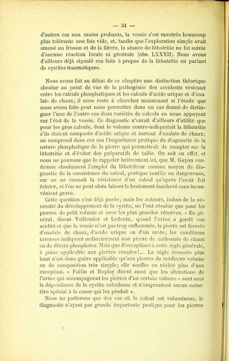 d’autres cas non moins probants, la vessie s’est montrée beaucoup plus tolérante une fois vide, et, tandis que l’exploration simple avait amené un frisson et de la fièvre, la séance de lithotritie ne fut suivie d’aucune réaction locale ni générale (obs. LXXXII). Nous avons d’ailleurs déjà signalé ces faits à propos de la lithotritie en parlant de cystites traumatiques. Nous avons fait au début de ce chapitre une distinction théorique absolue au point de vue de la pathogénie des accidents vésicaux entre les calculs phosphatiques et les calculs d’acide urique et d’oxa- late de chaux; il nous reste à chercher maintenant si l’étude que nous avons faite peut nous permettre dans un cas donné de distin- guer l’une de l’autre ces deux variétés de calculs en nous appuyant sur l’état de la vessie. Ce diagnostic n’aurait d’ailleurs d’utilité que pour les gros calculs, dont le volume contre-indiquerait la lithotritie s’ils étaient composés d’acide urique et surtout d’oxalate de chaux; on comprend dans ces cas l’importance pratique du diagnostic de la nature phosphatique de la pierre qui permettrait de compter sur la lithotritie et d’éviter des préparatifs de taille. On sait en effet, et nous ne pouvons que le rappeler brièvement ici, que M. Guyon con- damne absolument l’emploi du litbotriteur comme moyen de dia- gnostic de la consistance du calcul, pratique inutile ou dangereuse, car on ne connaît la résistance d’un calcul qu’après l’avoir fait éclater, et l’on ne peut alors laisser le broiement inachevé sans incon- vénient grave. Cette question s’est déjà posée; mais les auteurs, imbus de la né- cessité du développement delà cystite, ne l’ont résolue que pour les pierres de petit volume et avec les plus grandes réserves. « En gé- néral, disent Voillemier et Ledentu, quand l’urine a gardé son acidité et que la vessie n’est pas trop enflammée, la pierre est formée d’oxalate de chaux, d’acide urique ou d’un urate; les conditions inverses indiquent ordinairement une pierre de carbonate de chaux ou de divers phosphates. Mais que d’exceptions à cette règle générale, à peine applicable aux pierres simples!... La règle énoncée plus haut n’est donc guère applicable qu’aux pierres de médiocre volume ou de composition très simple; elle souffre en réalité plus d’une exception. » Follin et Duplay disent aussi que les altérations de l’urine qui accompagnent les pierres d’un certain volume « sont sous la dépendance de la cystite calculeuse et n’empruntent aucun carac- tère spécial à la cause qui les produit ». Nous ne parlerons que des cas où le calcul est volumineux, le diagnostic n’ayant pas grande importante pratique pour les pierres