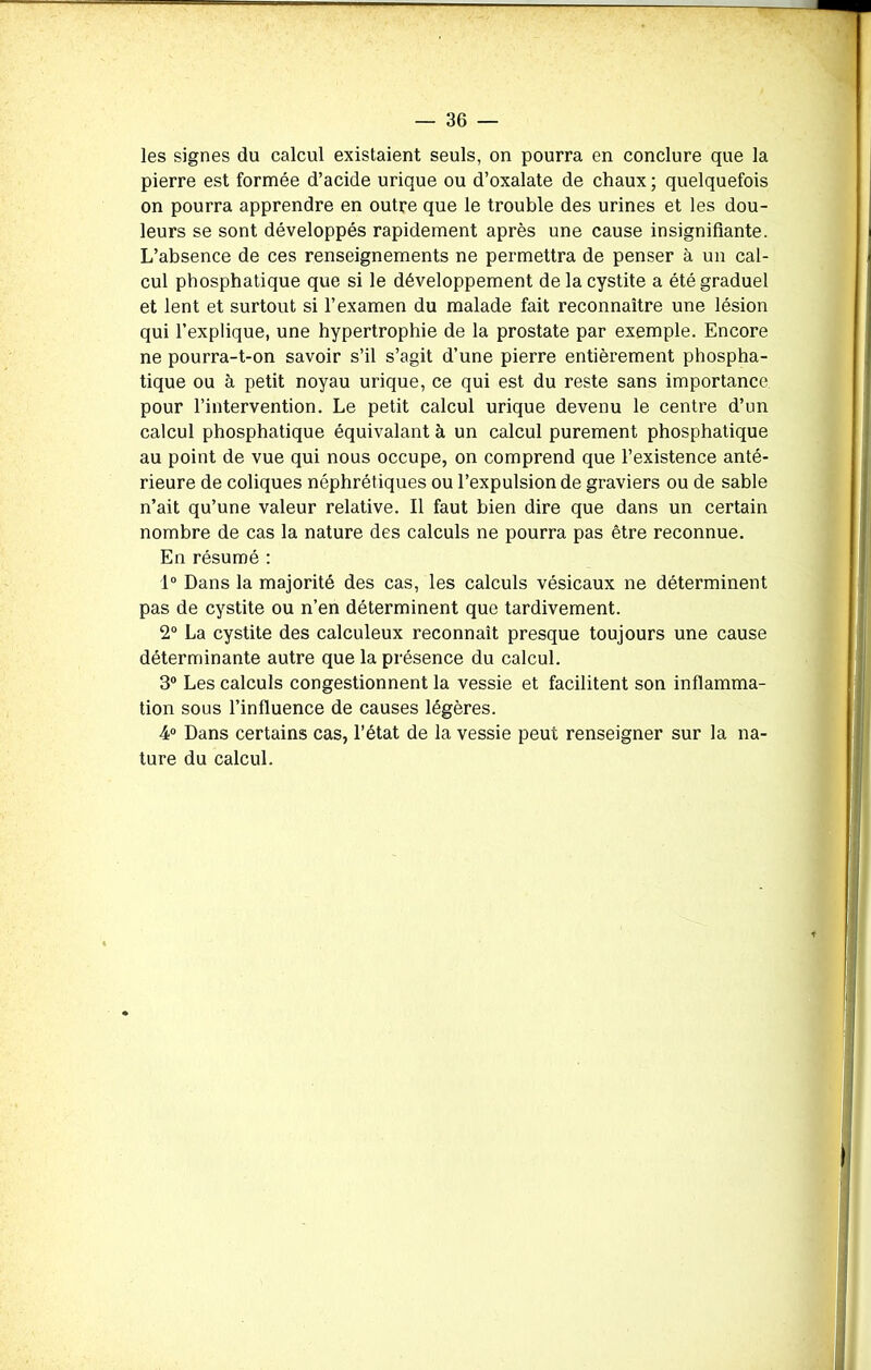 les signes du calcul existaient seuls, on pourra en conclure que la pierre est formée d’acide urique ou d’oxalate de chaux ; quelquefois on pourra apprendre en outre que le trouble des urines et les dou- leurs se sont développés rapidement après une cause insignifiante. L’absence de ces renseignements ne permettra de penser à un cal- cul phosphatique que si le développement de la cystite a été graduel et lent et surtout si l’examen du malade fait reconnaître une lésion qui l’explique, une hypertrophie de la prostate par exemple. Encore ne pourra-t-on savoir s’il s’agit d’une pierre entièrement phospha- tique ou à petit noyau urique, ce qui est du reste sans importance pour l’intervention. Le petit calcul urique devenu le centre d’un calcul phosphatique équivalant à un calcul purement phosphatique au point de vue qui nous occupe, on comprend que l’existence anté- rieure de coliques néphrétiques ou l’expulsion de graviers ou de sable n’ait qu’une valeur relative. Il faut bien dire que dans un certain nombre de cas la nature des calculs ne pourra pas être reconnue. En résumé : 1° Dans la majorité des cas, les calculs vésicaux ne déterminent pas de cystite ou n’en déterminent que tardivement. 2° La cystite des calculeux reconnaît presque toujours une cause déterminante autre que la présence du calcul. 3° Les calculs congestionnent la vessie et facilitent son inflamma- tion sous l’influence de causes légères. 4° Dans certains cas, l’état de la vessie peut renseigner sur la na- ture du calcul.