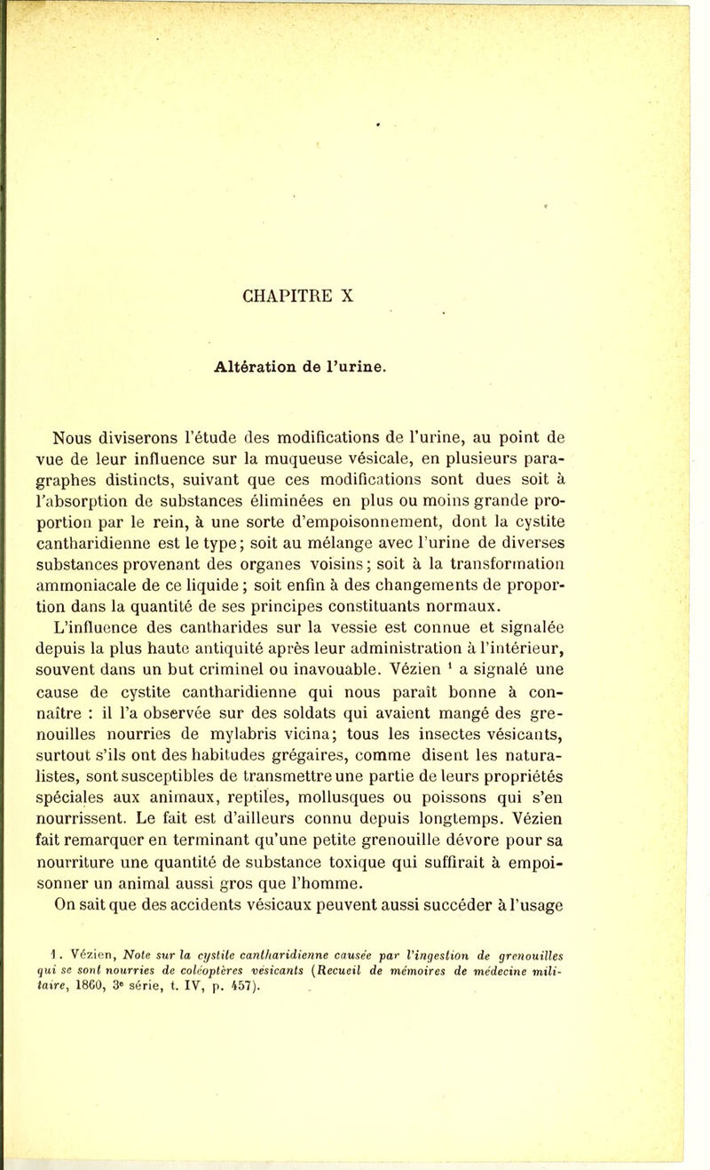 CHAPITRE X Altération de Purine. Nous diviserons l’étude des modifications de l’urine, au point de vue de leur influence sur la muqueuse vésicale, en plusieurs para- graphes distincts, suivant que ces modifications sont dues soit à l’absorption de substances éliminées en plus ou moins grande pro- portion par le rein, à une sorte d’empoisonnement, dont la cystite cantharidienne est le type ; soit au mélange avec l’urine de diverses substances provenant des organes voisins ; soit à la transformation ammoniacale de ce liquide; soit enfin à des changements de propor- tion dans la quantité de ses principes constituants normaux. L’influence des cantharides sur la vessie est connue et signalée depuis la plus haute antiquité après leur administration à l’intérieur, souvent dans un but criminel ou inavouable. Vézien 1 a signalé une cause de cystite cantharidienne qui nous paraît bonne à con- naître : il l’a observée sur des soldats qui avaient mangé des gre- nouilles nourries de mylabris vicina; tous les insectes vésicants, surtout s’ils ont des habitudes grégaires, comme disent les natura- listes, sont susceptibles de transmettre une partie de leurs propriétés spéciales aux animaux, reptiles, mollusques ou poissons qui s’en nourrissent. Le fait est d’ailleurs connu depuis longtemps. Vézien fait remarquer en terminant qu’une petite grenouille dévore pour sa nourriture une quantité de substance toxique qui suffirait à empoi- sonner un animal aussi gros que l’homme. On sait que des accidents vésicaux peuvent aussi succéder à l’usage 1 . Vézien, Note sur la cystite cantharidienne causée par l’ingestion de grenouilles qui se sont nourries de coléoptères vésicants (Recueil de mémoires de médecine mili- taire, 1860, 3° série, t. IV, p. 457).