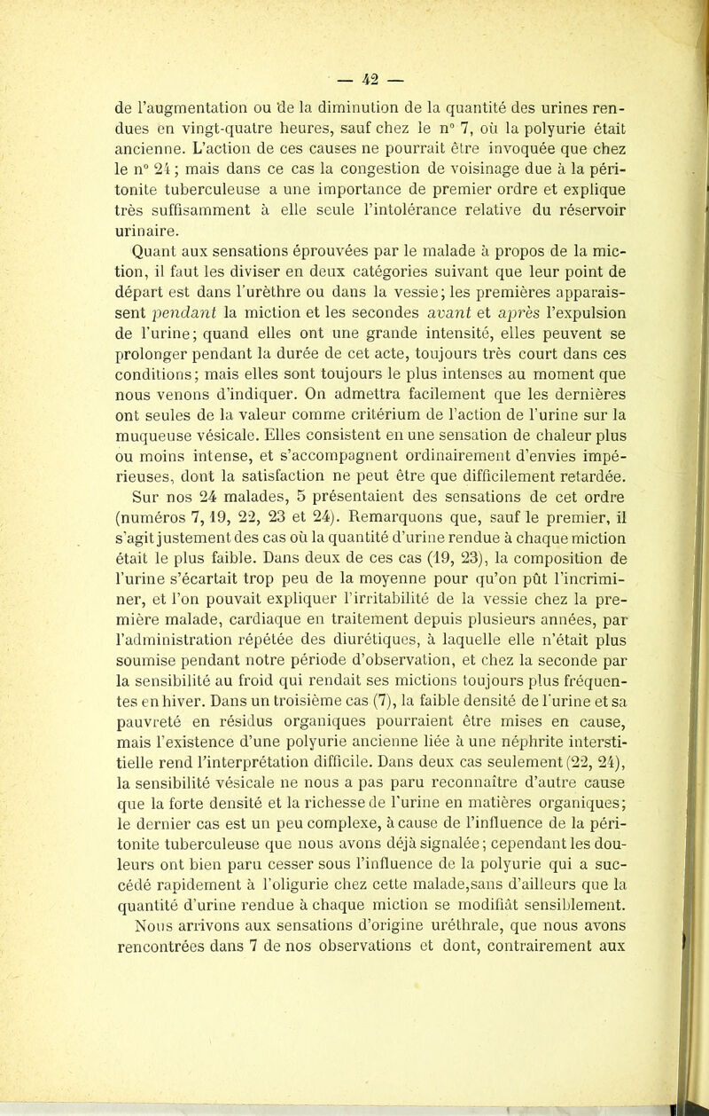 de l’augmentation ou de la diminution de la quantité des urines ren- dues en vingt-quatre heures, sauf chez le n° 7, où la polyurie était ancienne. L’action de ces causes ne pourrait être invoquée que chez le n° 24 ; mais dans ce cas la congestion de voisinage due à la péri- tonite tuberculeuse a une importance de premier ordre et explique très suffisamment à elle seule l’intolérance relative du réservoir urinaire. Quant aux sensations éprouvées par le malade à propos de la mic- tion, il faut les diviser en deux catégories suivant que leur point de départ est dans l'urèthre ou dans la vessie; les premières apparais- sent pendant la miction et les secondes avant et après l’expulsion de l’urine; quand elles ont une grande intensité, elles peuvent se prolonger pendant la durée de cet acte, toujours très court dans ces conditions; mais elles sont toujours le plus intenses au moment que nous venons d’indiquer. On admettra facilement que les dernières ont seules de la valeur comme critérium de l’action de l’urine sur la muqueuse vésicale. Elles consistent en une sensation de chaleur plus ou moins intense, et s’accompagnent ordinairement d’envies impé- rieuses, dont la satisfaction ne peut être que difficilement retardée. Sur nos 24 malades, 5 présentaient des sensations de cet ordre (numéros 7,19, 22, 23 et 24). Remarquons que, sauf le premier, il s’agit justement des cas où la quantité d’urine rendue à chaque miction était le plus faible. Dans deux de ces cas (19, 23), la composition de l’urine s’écartait trop peu de la moyenne pour qu’on pût l’incrimi- ner, et l’on pouvait expliquer l’irritabilité de la vessie chez la pre- mière malade, cardiaque en traitement depuis plusieurs années, par l’administration répétée des diurétiques, à laquelle elle n’était plus soumise pendant notre période d’observation, et chez la seconde par la sensibilité au froid qui rendait ses mictions toujours plus fréquen- tes en hiver. Dans un troisième cas (7), la faible densité de l'urine et sa pauvreté en résidus organiques pourraient être mises en cause, mais l’existence d’une polyurie ancienne liée à une néphrite intersti- tielle rend l’interprétation difficile. Dans deux cas seulement (22, 24), la sensibilité vésicale ne nous a pas paru reconnaître d’autre cause que la forte densité et la richesse de l’urine en matières organiques; le dernier cas est un peu complexe, à cause de l’influence de la péri- tonite tuberculeuse que nous avons déjà signalée; cependant les dou- leurs ont bien paru cesser sous l’influence de la polyurie qui a suc- cédé rapidement à l’oligurie chez cette malade,sans d’ailleurs que la quantité d’urine rendue à chaque miction se modifiât sensiblement. Nous arrivons aux sensations d’origine uréthrale, que nous avons rencontrées dans 7 de nos observations et dont, contrairement aux