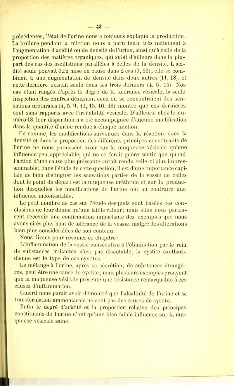 précédentes, l’état de l’urine nous a toujours expliqué la production. La brûlure pendant la miction nous a paru tenir très nettement à l’augmentation d'acidité ou de densité de l’urine, ainsi qu’à celle delà proportion des matières organiques, qui subit d’ailleurs dans la plu- part des cas des oscillations parallèles à celles de la densité. L’aci- dité seule pouvait être mise en cause dans 2 cas (9,16) ; elle se com- binait à une augmentation de densité dans deux autres (11, 18), et cette dernière existait seule dans les trois derniers (4, 5, 15). Nos cas étant rangés d’après le degré de la tolérance vésicale, la seule inspection des chiffres désignant ceux où se rencontraient des sen- sations uréthrales (4, 5, 9, 11, 15, 16, 18) montre que ces dernières sont sans rapports avec l’irritabilité vésicale. D’ailleurs, chez le nu- méro 18, leur disparition n’a été accompagnée d’aucune modification dans la quantité d’urine rendue à chaque miction. En somme, les modifications survenues dans la réaction, dans la densité et dans la proportion des différents principes constituants de l’urine ne nous paraissent avoir sur la muqueuse vésicale qu’une influence peu appréciable, qui ne se ferait guère sentir que quand l’action d’une cause plus puissante aurait rendu celle-ci plus impres- sionnable; dans l’étude de cette question, il est d’une importance capi- tale de bien distinguer les sensations parties de la vessie de celles dont le point de départ est la muqueuse uréthrale et sur la produc- tion desquelles les modifications de l’urine ont au contraire une influence incontestable. Le petit nombre de cas sur l’étude desquels sont basées ces con- clusions ne leur donne qu’une faible valeur ; mais elles nous parais- sent recevoir une confirmation importante des exemples que nous avons cités plus haut de tolérance de la vessie, malgré des altérations bien plus considérables de son contenu. Nous dirons pour résumer ce chapitre : L’inflammation de la vessie consécutive à l’élimination par le rein de substances irritantes n’est pas discutable; la cystite canthari- dienne est le type de ces cystites. Le mélange à l’urine, après sa sécrétion, de substances étrangè- res, peut être une cause de cystite ; mais plusieurs exemples prouvent que la muqueuse vésicale présente une résistance remarquable à ces causes d’inflammation. Guiard nous parait avoir démontré que l’alcalinité de l’urine et sa transformation ammoniacale ne sont pas des causes de cystite. Enfin le degré d’acidité et la proportion relative des principes constituants de l’urine n’ont qu’une bien faible influence sur la mu- queuse vésicale saine.