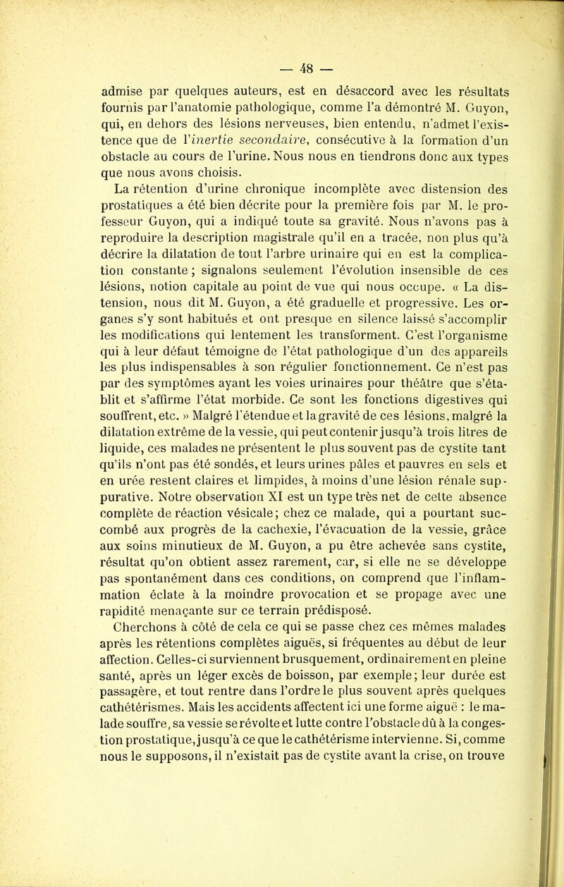 admise par quelques auteurs, est en désaccord avec les résultats fournis par l’anatomie pathologique, comme l’a démontré M. Guyon, qui, en dehors des lésions nerveuses, bien entendu, n’admet l’exis- tence que de l’inertie secondaire, consécutive à la formation d’un obstacle au cours de l’urine. Nous nous en tiendrons donc aux types que nous avons choisis. La rétention d’urine chronique incomplète avec distension des prostatiques a été bien décrite pour la première fois par M. le pro- fesseur Guyon, qui a indiqué toute sa gravité. Nous n’avons pas à reproduire la description magistrale qu’il en a tracée, non plus qu’à décrire la dilatation de tout l’arbre urinaire qui en est la complica- tion constante ; signalons seulement l’évolution insensible de ces lésions, notion capitale au point de vue qui nous occupe. « La dis- tension, nous dit M. Guyon, a été graduelle et progressive. Les or- ganes s’y sont habitués et ont presque en silence laissé s’accomplir les modifications qui lentement les transforment. C’est l’organisme qui à leur défaut témoigne de l’état pathologique d’un des appareils les plus indispensables à son régulier fonctionnement. Ce n’est pas par des symptômes ayant les voies urinaires pour théâtre que s’éta- blit et s’affirme l’état morbide. Ce sont les fonctions digestives qui souffrent, etc. » Malgré l’étendue et la gravité de ces lésions, malgré la dilatation extrême de la vessie, qui peutcontenir jusqu’à trois litres de liquide, ces malades ne présentent le plus souvent pas de cystite tant qu’ils n’ont pas été sondés, et leurs urines pâles et pauvres en sels et en urée restent claires et limpides, à moins d’une lésion rénale sup- purative. Notre observation XI est un type très net de celte absence complète de réaction vésicale; chez ce malade, qui a pourtant suc- combé aux progrès de la cachexie, l’évacuation de la vessie, grâce aux soins minutieux de M. Guyon, a pu être achevée sans cystite, résultat qu’on obtient assez rarement, car, si elle ne se développe pas spontanément dans ces conditions, on comprend que l’inflam- mation éclate à la moindre provocation et se propage avec une rapidité menaçante sur ce terrain prédisposé. Cherchons à côté de cela ce qui se passe chez ces mêmes malades après les rétentions complètes aiguës, si fréquentes au début de leur affection. Celles-ci surviennent brusquement, ordinairement en pleine santé, après un léger excès de boisson, par exemple; leur durée est passagère, et tout rentre dans l’ordre le plus souvent après quelques cathétérismes. Mais les accidents affectent ici une forme aiguë : le ma- lade souffre, sa vessie se révolte et lutte contre l’obstacle dû à la conges- tion prostatique, jusqu’à ce que le cathétérisme intervienne. Si, comme nous le supposons, il n’existait pas de cystite avant la crise, on trouve