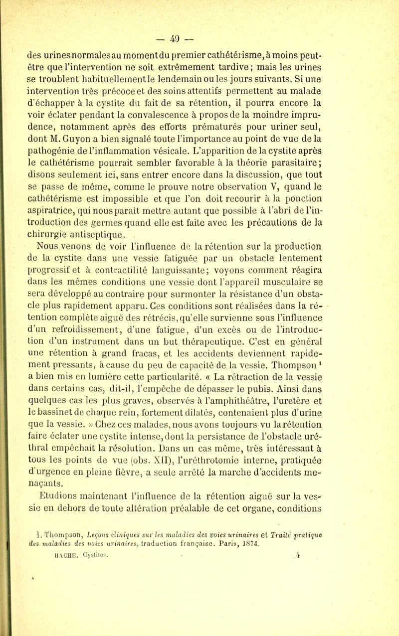 des urines normalesau moment du premier cathétérisme, à moins peut- être que l’intervention ne soit extrêmement tardive ; mais les urines se troublent habituellement le lendemain ou les jours suivants. Si une intervention très précoce et des soins attentifs permettent au malade d’échapper à la cystite du fait de sa rétention, il pourra encore la voir éclater pendant la convalescence à propos de la moindre impru- dence, notamment après des efforts prématurés pour uriner seul, dont M. Guyon a bien signalé toute l’importance au point de vue de la pathogénie de l’inflammation vésicale. L’apparition de la cystite après le cathétérisme pourrait sembler favorable à la théorie parasitaire ; disons seulement ici, sans entrer encore dans la discussion, que tout se passe de même, comme le prouve notre observation V, quand le cathétérisme est impossible et que l’on doit recourir à la ponction aspiratrice, qui nous paraît mettre autant que possible à l'abri de l’in- troduction des germes quand elle est faite avec les précautions de la chirurgie antiseptique. Nous venons de voir l'influence de la rétention sur la production de la cystite dans une vessie fatiguée par un obstacle lentement progressif et à contractilité languissante; voyons comment réagira dans les mêmes conditions une vessie dont l’appareil musculaire se sera développé au contraire pour surmonter la résistance d’un obsta- cle plus rapidement apparu. Ces conditions sont réalisées dans la ré- tention complète aiguë des rétrécis, quelle survienne sous l’influence d’un refroidissement, d’une fatigue, d’un excès ou de l’introduc- tion d’un instrument dans un but thérapeutique. C’est en général une rétention à grand fracas, et les accidents deviennent rapide- ment pressants, à cause du peu de capacité de la vessie. Thompson 1 a bien mis en lumière cette particularité. « La rétraction de la vessie dans certains cas, dit-il, l’empêche de dépasser le pubis. Ainsi dans quelques cas les plus graves, observés à l’amphithéâtre, l’uretère et le bassinet de chaque rein, fortement dilatés, contenaient plus d’urine que la vessie. » Chez ces malades, nous avons toujours vu la rétention faire éclater une cystite intense, dont la persistance de l’obstacle uré- thral empêchait la résolution. Dans un cas même, très intéressant à tous les points de vue (obs. XII), l’uréthrotomie interne, pratiquée d’urgence en pleine fièvre, a seule arrêté la marche d’accidents me- naçants. Etudions maintenant l’influence de la rétention aiguë sur la ves- sie en dehors de toute altération préalable de cet organe, conditions -i. Thompson, Leçons cliniques sur les maladies des voies urinaires et Traité pratiqua des maladies des voies urinaires, traduction française. Paris, 1874. HACHE, Cystites. 4